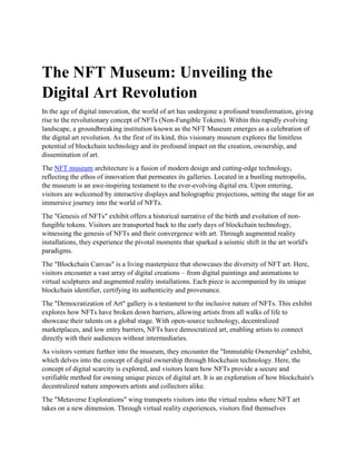 The NFT Museum: Unveiling the
Digital Art Revolution
In the age of digital innovation, the world of art has undergone a profound transformation, giving
rise to the revolutionary concept of NFTs (Non-Fungible Tokens). Within this rapidly evolving
landscape, a groundbreaking institution known as the NFT Museum emerges as a celebration of
the digital art revolution. As the first of its kind, this visionary museum explores the limitless
potential of blockchain technology and its profound impact on the creation, ownership, and
dissemination of art.
The NFT museum architecture is a fusion of modern design and cutting-edge technology,
reflecting the ethos of innovation that permeates its galleries. Located in a bustling metropolis,
the museum is an awe-inspiring testament to the ever-evolving digital era. Upon entering,
visitors are welcomed by interactive displays and holographic projections, setting the stage for an
immersive journey into the world of NFTs.
The "Genesis of NFTs" exhibit offers a historical narrative of the birth and evolution of non-
fungible tokens. Visitors are transported back to the early days of blockchain technology,
witnessing the genesis of NFTs and their convergence with art. Through augmented reality
installations, they experience the pivotal moments that sparked a seismic shift in the art world's
paradigms.
The "Blockchain Canvas" is a living masterpiece that showcases the diversity of NFT art. Here,
visitors encounter a vast array of digital creations – from digital paintings and animations to
virtual sculptures and augmented reality installations. Each piece is accompanied by its unique
blockchain identifier, certifying its authenticity and provenance.
The "Democratization of Art" gallery is a testament to the inclusive nature of NFTs. This exhibit
explores how NFTs have broken down barriers, allowing artists from all walks of life to
showcase their talents on a global stage. With open-source technology, decentralized
marketplaces, and low entry barriers, NFTs have democratized art, enabling artists to connect
directly with their audiences without intermediaries.
As visitors venture further into the museum, they encounter the "Immutable Ownership" exhibit,
which delves into the concept of digital ownership through blockchain technology. Here, the
concept of digital scarcity is explored, and visitors learn how NFTs provide a secure and
verifiable method for owning unique pieces of digital art. It is an exploration of how blockchain's
decentralized nature empowers artists and collectors alike.
The "Metaverse Explorations" wing transports visitors into the virtual realms where NFT art
takes on a new dimension. Through virtual reality experiences, visitors find themselves
 