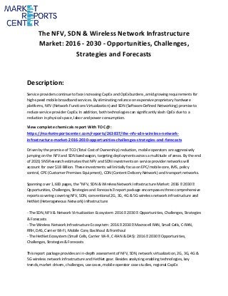 The NFV, SDN & Wireless Network Infrastructure
Market: 2016 - 2030 - Opportunities, Challenges,
Strategies and Forecasts
Description:
Service providers continue to face increasing CapEx and OpEx burdens, amid growing requirements for
high-speed mobile broadband services. By eliminating reliance on expensive proprietary hardware
platforms, NFV (Network Functions Virtualization) and SDN (Software Defined Networking) promise to
reduce service provider CapEx. In addition, both technologies can significantly slash OpEx due to a
reduction in physical space, labor and power consumption.
View complete chemicals report With TOC @:
https://marketreportscenter.com/reports/263837/the-nfv-sdn-wireless-network-
infrastructure-market-2016-2030-opportunities-challenges-strategies-and-forecasts
Driven by the promise of TCO (Total Cost of Ownership) reduction, mobile operators are aggressively
jumping on the NFV and SDN bandwagon, targeting deployments across a multitude of areas. By the end
of 2020, SNS Research estimates that NFV and SDN investments on service provider networks will
account for over $18 Billion. These investments will initially focus on EPC/mobile core, IMS, policy
control, CPE (Customer Premises Equipment), CDN (Content Delivery Network) and transport networks.
Spanning over 1,600 pages, the "NFV, SDN & Wireless Network Infrastructure Market: 2016 – 2030 –
Opportunities, Challenges, Strategies and Forecasts” report package encompasses three comprehensive
reports covering covering NFV, SDN, conventional 2G, 3G, 4G & 5G wireless network infrastructure and
HetNet (Heterogeneous Network) infrastructure:
- The SDN, NFV & Network Virtualization Ecosystem: 2016 – 2030 – Opportunities, Challenges, Strategies
& Forecasts
- The Wireless Network Infrastructure Ecosystem: 2016 – 2030 – Macrocell RAN, Small Cells, C-RAN,
RRH, DAS, Carrier Wi-Fi, Mobile Core, Backhaul & Fronthaul
- The HetNet Ecosystem (Small Cells, Carrier Wi-Fi, C-RAN & DAS): 2016 – 2030 – Opportunities,
Challenges, Strategies & Forecasts
This report package provides an in-depth assessment of NFV, SDN, network virtualization, 2G, 3G, 4G &
5G wireless network infrastructure and HetNet gear. Besides analyzing enabling technologies, key
trends, market drivers, challenges, use cases, mobile operator case studies, regional CapEx
 