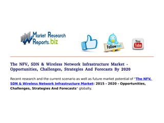 The NFV, SDN & Wireless Network Infrastructure Market -
Opportunities, Challenges, Strategies And Forecasts By 2020
Recent research and the current scenario as well as future market potential of "The NFV,
SDN & Wireless Network Infrastructure Market: 2015 - 2020 - Opportunities,
Challenges, Strategies And Forecasts" globally.
 