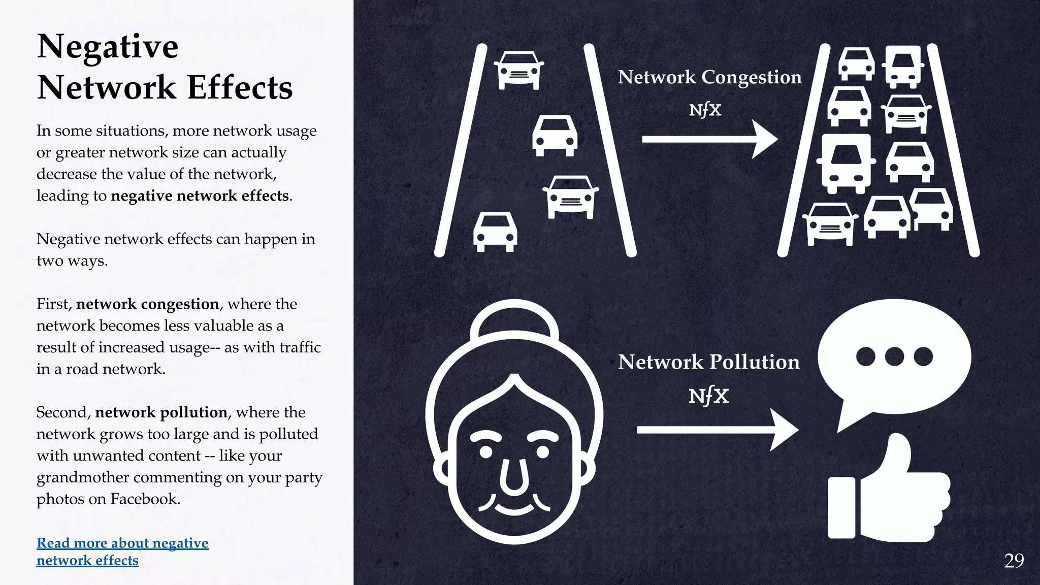 Negative
Network Effects
In some situations, more network usage
or greater network size can actually
decrease the value of the network,
leading to negative network effects.
Negative network effects can happen in
two ways.
First, network congestion, where the
network becomes less valuable as a
result of increased usage-- as with traffic
in a road network.
Second, network pollution, where the
network grows too large and is polluted
with unwanted content -- like your
grandmother commenting on your party
photos on Facebook.
Read more about negative
network effects 29
 