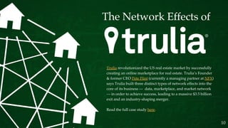 Trulia revolutionized the US real estate market by successfully
creating an online marketplace for real estate. Trulia’s Founder
& former CEO Pete Flint (currently a managing partner at NFX)
says Trulia built three distinct types of network effects into the
core of its business — data, marketplace, and market network
— in order to achieve success, leading to a massive $3.5 billion
exit and an industry-shaping merger.
Read the full case study here.
10
 