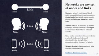 Networks are any set
of nodes and links
Nodes are network participants. Not all
nodes are equal in function and importance.
Central nodes have a high relative number
of links, and marginal nodes have fewer
links.
Network size can be measured by the total
number of nodes in a network, and degree
is a measure of the number of links each
node has.
Links are the connections between nodes in
a network. Links vary in terms of
directionality, the strength of the
connection, and the frequency of activity.
Network density is the proportion of links
to nodes within a network.
Read more about Nodes and Links
13
 
