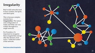Irregularity
Real-world networks tend
to have clusters, hot spots,
and dead spots.
This is because complex
systems have
irregularities. The nature
and configuration of
nodes and links can vary
widely throughout a
single network.
For Founders, it’s
important to recognize
these irregularities and go
after the densest, most
active “white-hot center”
of the network.
Read more about Irregularity
21
 