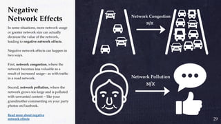 Negative
Network Effects
In some situations, more network usage
or greater network size can actually
decrease the value of the network,
leading to negative network effects.
Negative network effects can happen in
two ways.
First, network congestion, where the
network becomes less valuable as a
result of increased usage-- as with traffic
in a road network.
Second, network pollution, where the
network grows too large and is polluted
with unwanted content -- like your
grandmother commenting on your party
photos on Facebook.
Read more about negative
network effects 29
 