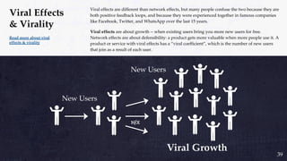 Viral effects are different than network effects, but many people confuse the two because they are
both positive feedback loops, and because they were experienced together in famous companies
like Facebook, Twitter, and WhatsApp over the last 15 years.
Viral effects are about growth -- when existing users bring you more new users for free.
Network effects are about defensibility: a product gets more valuable when more people use it. A
product or service with viral effects has a “viral coefficient”, which is the number of new users
that join as a result of each user.
Read more about viral
effects & virality
Viral Effects
& Virality
39
New Users
New Users
 