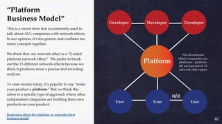 40
“Platform
Business Model”
This is a recent term that is commonly used to
talk about ALL companies with network effects.
In our opinion, it’s too generic and conflates too
many concepts together.
We think that one network effect is a “2-sided
platform network effect.” We prefer to break
out the 13 different network effects because we
think it produces more a precise and revealing
analysis.
To raise money today, it’s popular to say “make
your product a platform.” But we think this
refers to a specific type of approach where other
independent companies are building their own
products on your product.
Read more about the platform vs. network effect
business model
Not all network
effects companies are
platforms - platform
nfx are just one of 13
network effect types
 