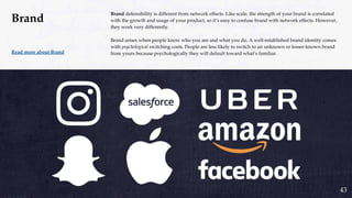 37
Brand defensibility is different from network effects. Like scale, the strength of your brand is correlated
with the growth and usage of your product, so it’s easy to confuse brand with network effects. However,
they work very differently.
Brand arises when people know who you are and what you do. A well-established brand identity comes
with psychological switching costs. People are less likely to switch to an unknown or lesser-known brand
from yours because psychologically they will default toward what’s familiar.Read more about Brand
Brand
43
 