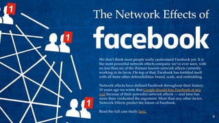 We don’t think most people really understand Facebook yet. It is
the most powerful network effects company we’ve ever seen, with
no less than six of the thirteen known network effects currently
working in its favor. On top of that, Facebook has fortified itself
with all three other defensibilities: brand, scale, and embedding.
Network effects have defined Facebook throughout their history.
10 years ago we wrote that Google should buy Facebook at any
cost because of their powerful network effects — and time has
more than vindicated the argument. More than any other factor,
Network Effects predict the future of Facebook.
Read the full case study here.
9
 