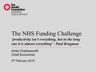 The NHS Funding Challenge
‘productivity isn’t everything, but in the long
run it is almost everything’ - Paul Krugman
Anita Charlesworth
Chief Economist
5th February 2015
 