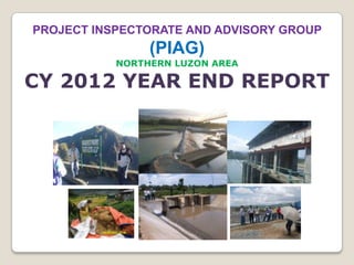 PROJECT INSPECTORATE AND ADVISORY GROUP
                (PIAG)
           NORTHERN LUZON AREA

CY 2012 YEAR END REPORT
 