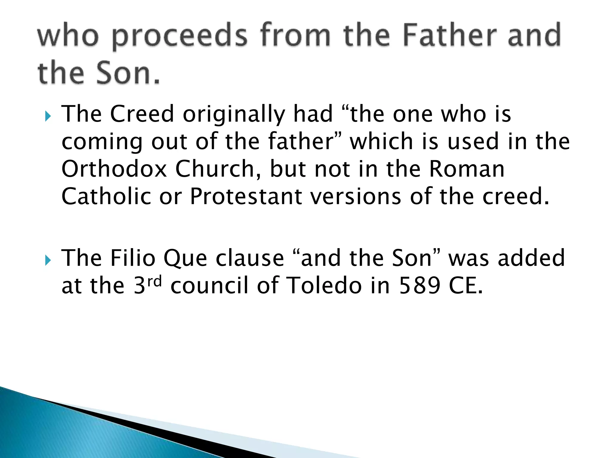  The Creed originally had “the one who is
coming out of the father” which is used in the
Orthodox Church, but not in the Roman
Catholic or Protestant versions of the creed.
 The Filio Que clause “and the Son” was added
at the 3rd council of Toledo in 589 CE.
 