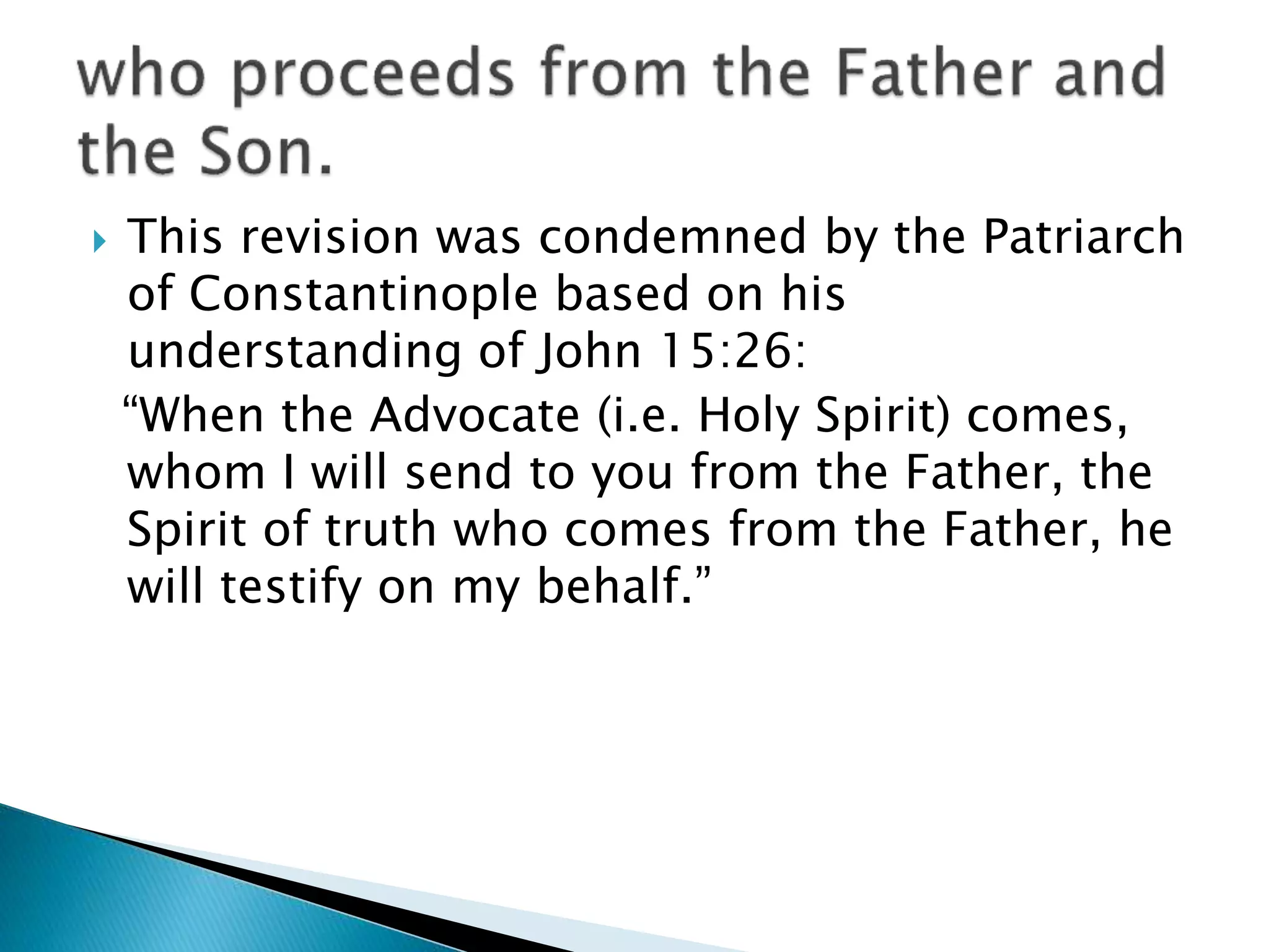  This revision was condemned by the Patriarch
of Constantinople based on his
understanding of John 15:26:
“When the Advocate (i.e. Holy Spirit) comes,
whom I will send to you from the Father, the
Spirit of truth who comes from the Father, he
will testify on my behalf.”
 