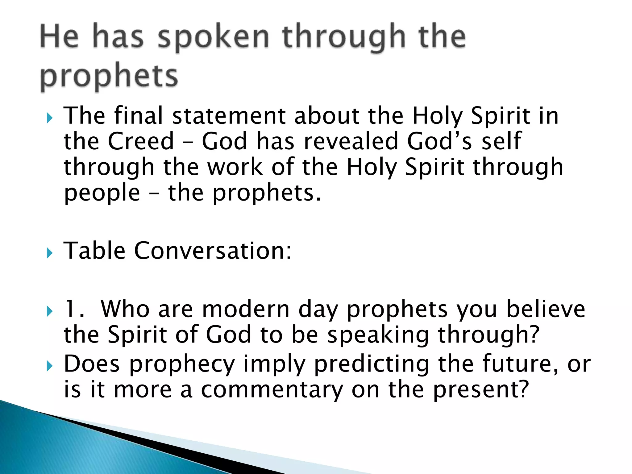  The final statement about the Holy Spirit in
the Creed – God has revealed God’s self
through the work of the Holy Spirit through
people – the prophets.
 Table Conversation:
 1. Who are modern day prophets you believe
the Spirit of God to be speaking through?
 Does prophecy imply predicting the future, or
is it more a commentary on the present?
 