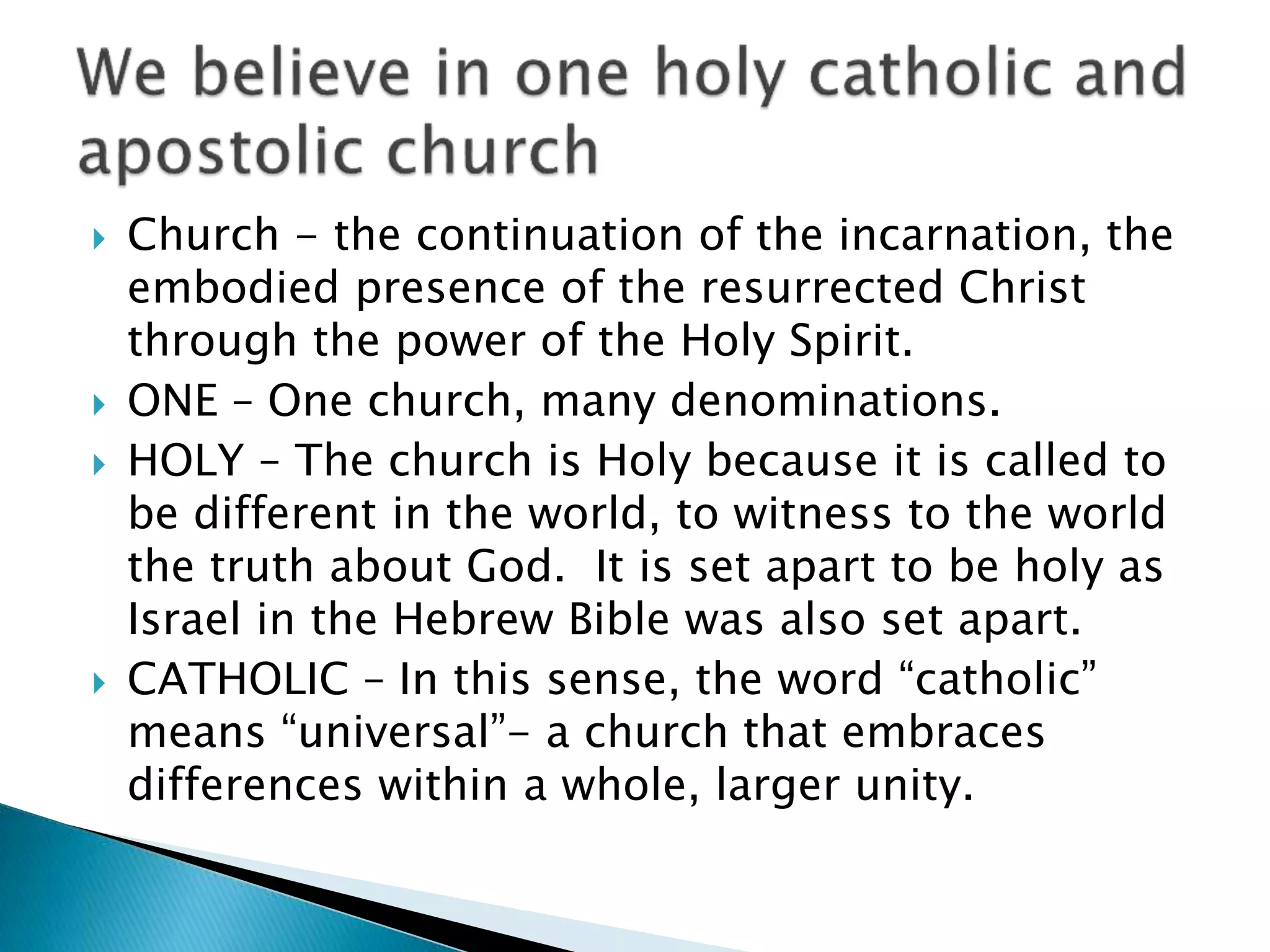  Church - the continuation of the incarnation, the
embodied presence of the resurrected Christ
through the power of the Holy Spirit.
 ONE – One church, many denominations.
 HOLY – The church is Holy because it is called to
be different in the world, to witness to the world
the truth about God. It is set apart to be holy as
Israel in the Hebrew Bible was also set apart.
 CATHOLIC – In this sense, the word “catholic”
means “universal”- a church that embraces
differences within a whole, larger unity.
 