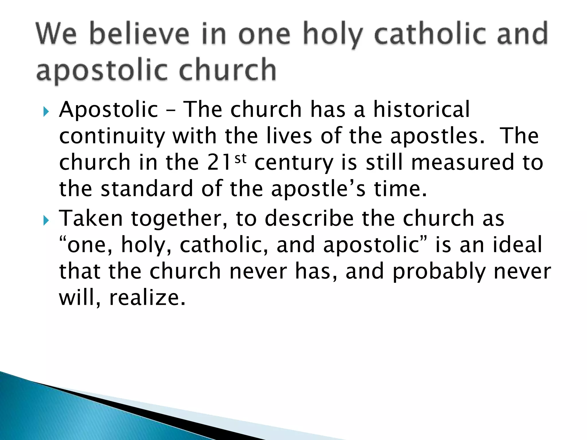  Apostolic – The church has a historical
continuity with the lives of the apostles. The
church in the 21st century is still measured to
the standard of the apostle’s time.
 Taken together, to describe the church as
“one, holy, catholic, and apostolic” is an ideal
that the church never has, and probably never
will, realize.
 