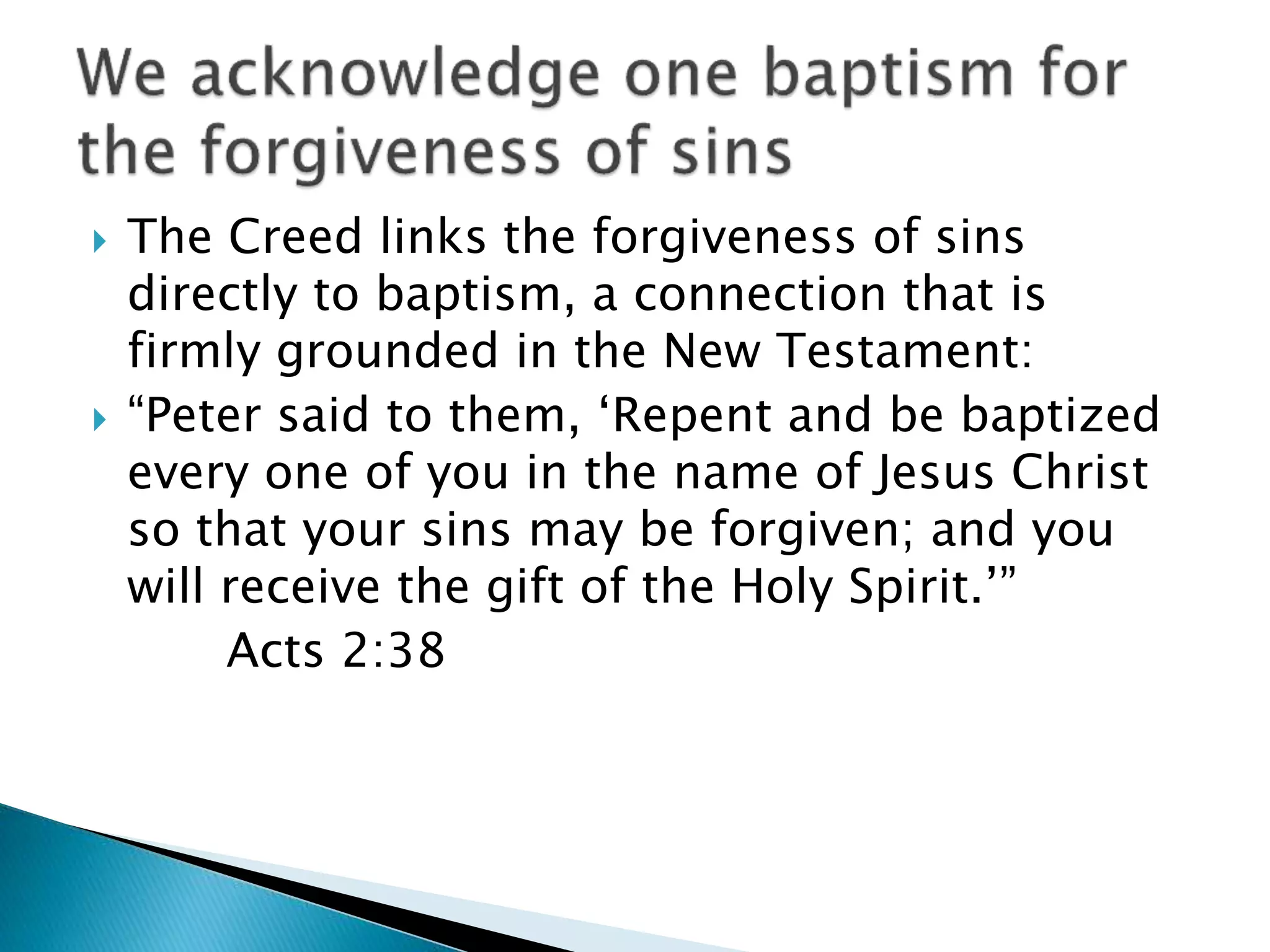  The Creed links the forgiveness of sins
directly to baptism, a connection that is
firmly grounded in the New Testament:
 “Peter said to them, ‘Repent and be baptized
every one of you in the name of Jesus Christ
so that your sins may be forgiven; and you
will receive the gift of the Holy Spirit.’”
Acts 2:38
 