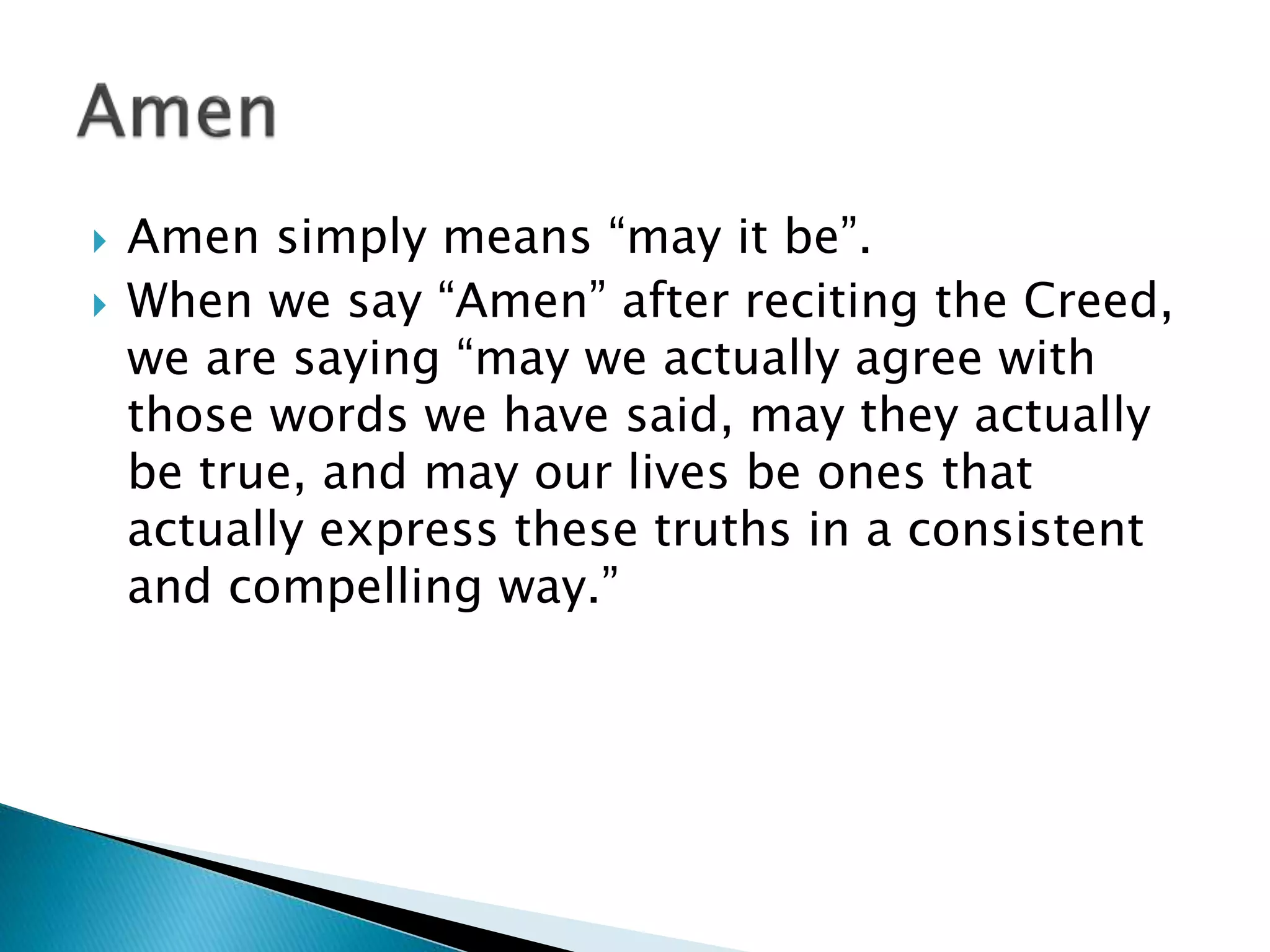  Amen simply means “may it be”.
 When we say “Amen” after reciting the Creed,
we are saying “may we actually agree with
those words we have said, may they actually
be true, and may our lives be ones that
actually express these truths in a consistent
and compelling way.”
 