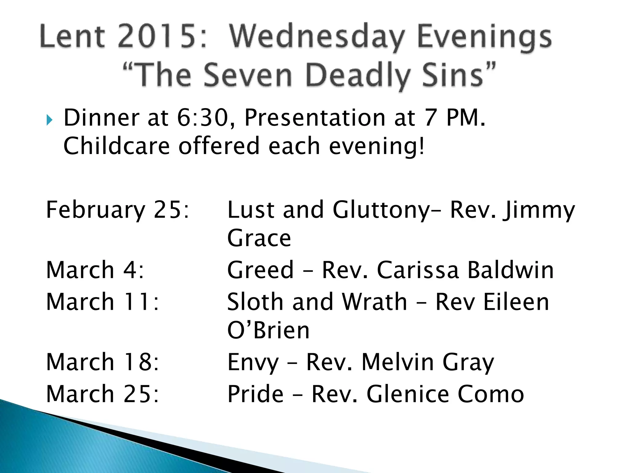  Dinner at 6:30, Presentation at 7 PM.
Childcare offered each evening!
February 25: Lust and Gluttony– Rev. Jimmy
Grace
March 4: Greed – Rev. Carissa Baldwin
March 11: Sloth and Wrath – Rev Eileen
O’Brien
March 18: Envy – Rev. Melvin Gray
March 25: Pride – Rev. Glenice Como
 