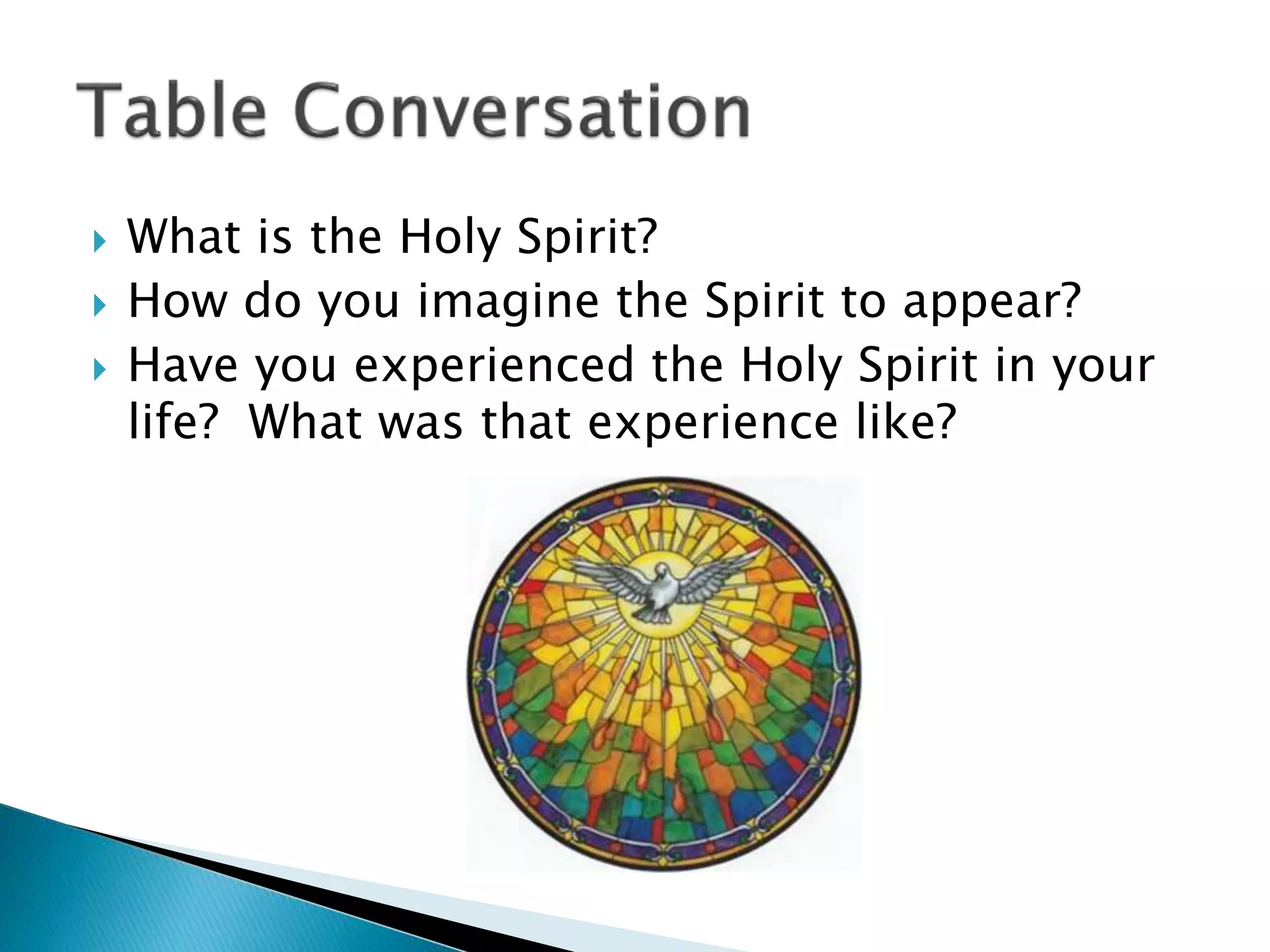  What is the Holy Spirit?
 How do you imagine the Spirit to appear?
 Have you experienced the Holy Spirit in your
life? What was that experience like?
 
