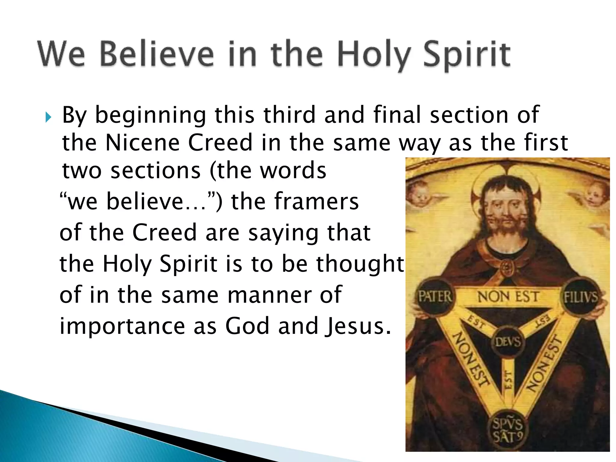  By beginning this third and final section of
the Nicene Creed in the same way as the first
two sections (the words
“we believe…”) the framers
of the Creed are saying that
the Holy Spirit is to be thought
of in the same manner of
importance as God and Jesus.
 