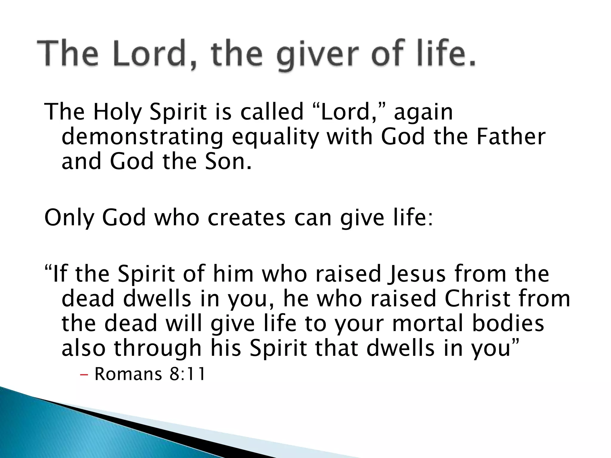The Holy Spirit is called “Lord,” again
demonstrating equality with God the Father
and God the Son.
Only God who creates can give life:
“If the Spirit of him who raised Jesus from the
dead dwells in you, he who raised Christ from
the dead will give life to your mortal bodies
also through his Spirit that dwells in you”
- Romans 8:11
 