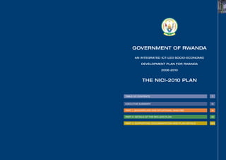 GOVERNMENT OF RWANDA

           AN INTEGRATED ICT-LED SOCIO-ECONOMIC

                DEVELOPMENT PLAN FOR RWANDA

                                2006-2010



                 THE NICI-2010 PLAN


    TABLE OF CONTENTS                                    1


    EXECUTIVE SUMMARY                                   12


    PART 1: BACKGROUND AND SITUATIONAL ANALYSIS         16


    PART 2: DETAILS OF THE NICI-2010 PLAN               49


    PART 3: SUPPORTING DOCUMENTATION AND PLAN DETAILS   323




b
 