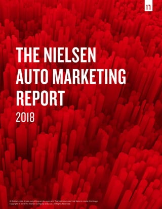 THE NIELSEN
AUTO MARKETING
REPORT
2018
At Nielsen, data drives everything we do—even art. That’s why we used real data to create this image.
Copyright © 2018 The Nielsen Company (US), LLC. All Rights Reserved.
 