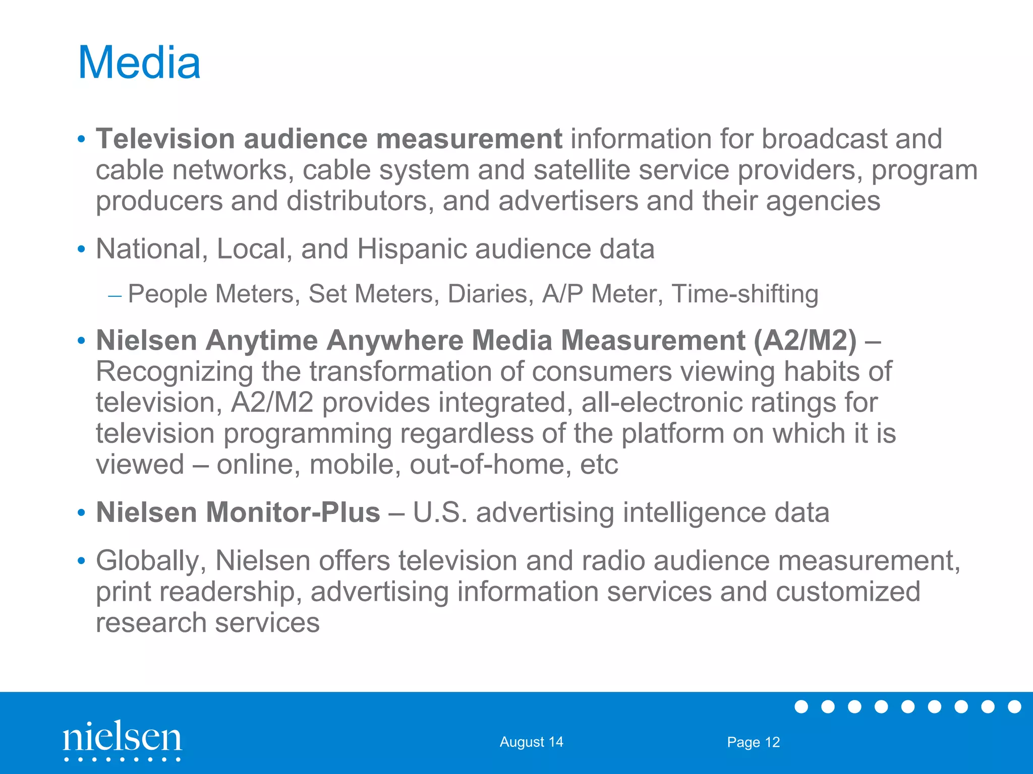 August 14 Page 12 
Media 
• Television audience measurement information for broadcast and 
cable networks, cable system and satellite service providers, program 
producers and distributors, and advertisers and their agencies 
• National, Local, and Hispanic audience data 
– People Meters, Set Meters, Diaries, A/P Meter, Time-shifting 
• Nielsen Anytime Anywhere Media Measurement (A2/M2) – 
Recognizing the transformation of consumers viewing habits of 
television, A2/M2 provides integrated, all-electronic ratings for 
television programming regardless of the platform on which it is 
viewed – online, mobile, out-of-home, etc 
• Nielsen Monitor-Plus – U.S. advertising intelligence data 
• Globally, Nielsen offers television and radio audience measurement, 
print readership, advertising information services and customized 
research services 
 