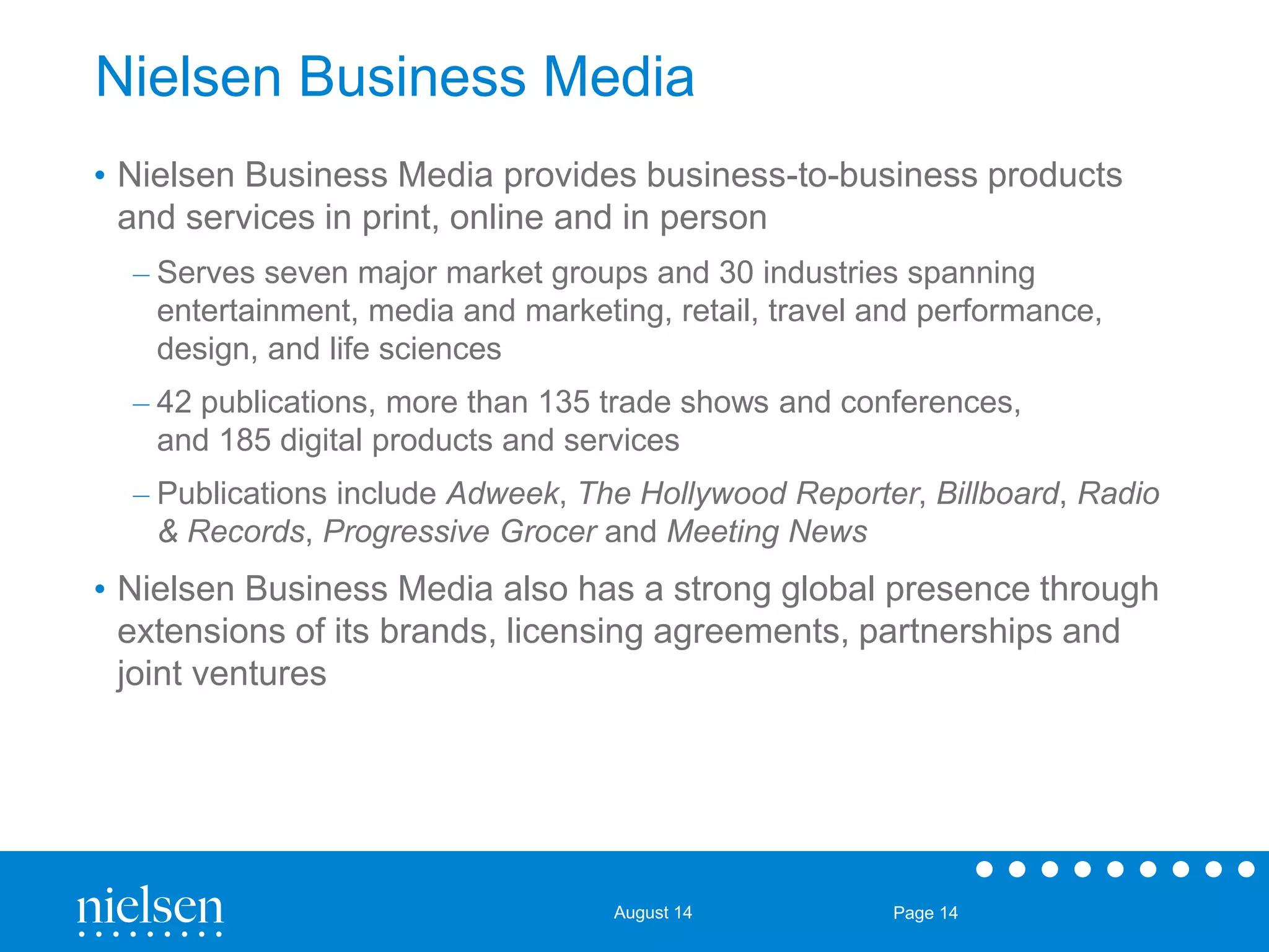 Nielsen Business Media 
• Nielsen Business Media provides business-to-business products 
and services in print, online and in person 
– Serves seven major market groups and 30 industries spanning 
entertainment, media and marketing, retail, travel and performance, 
design, and life sciences 
– 42 publications, more than 135 trade shows and conferences, 
and 185 digital products and services 
– Publications include Adweek, The Hollywood Reporter, Billboard, Radio 
& Records, Progressive Grocer and Meeting News 
• Nielsen Business Media also has a strong global presence through 
extensions of its brands, licensing agreements, partnerships and 
joint ventures 
August 14 Page 14 
 