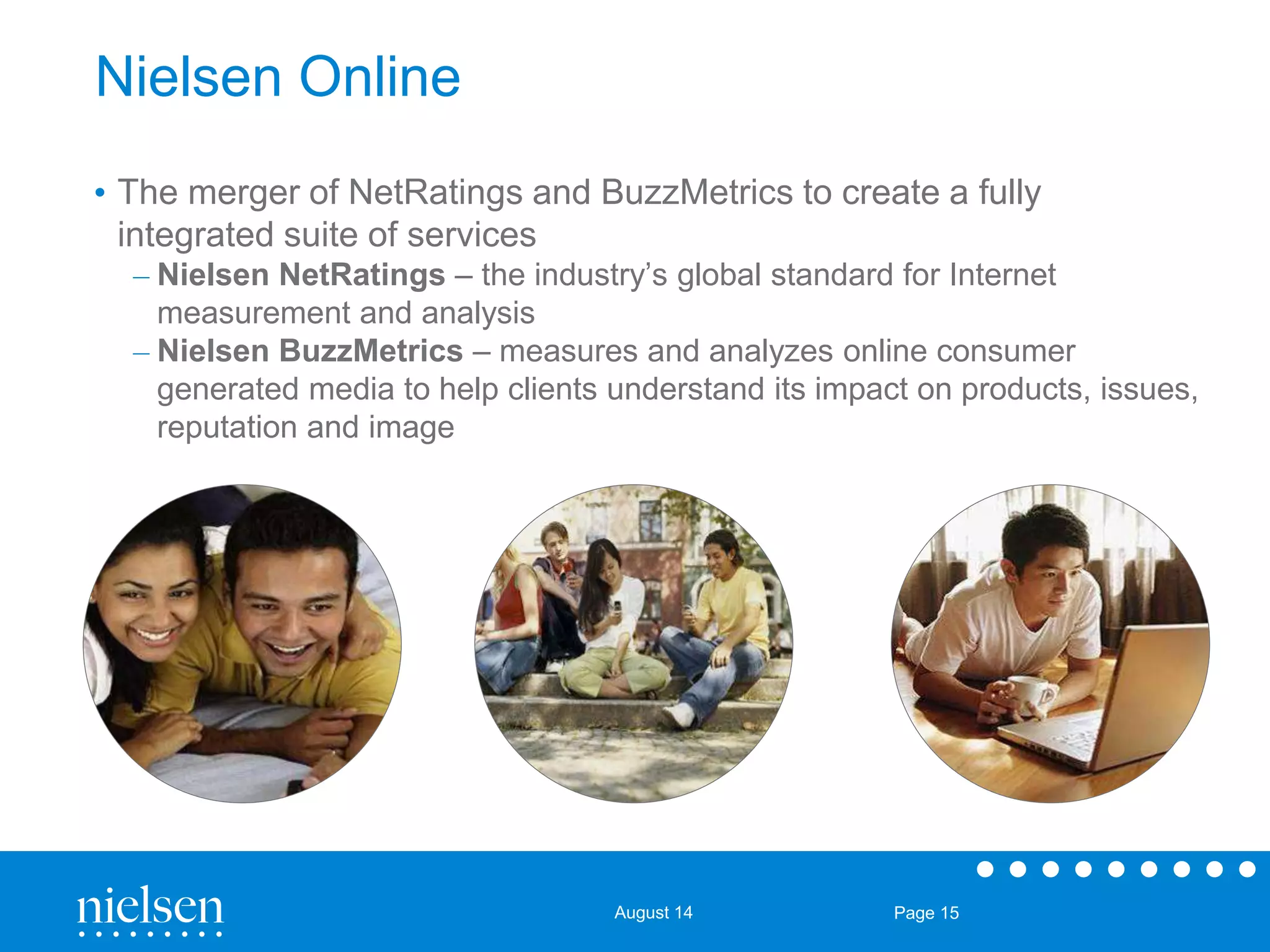 August 14 Page 15 
Nielsen Online 
• The merger of NetRatings and BuzzMetrics to create a fully 
integrated suite of services 
– Nielsen NetRatings – the industry’s global standard for Internet 
measurement and analysis 
– Nielsen BuzzMetrics – measures and analyzes online consumer 
generated media to help clients understand its impact on products, issues, 
reputation and image 
 