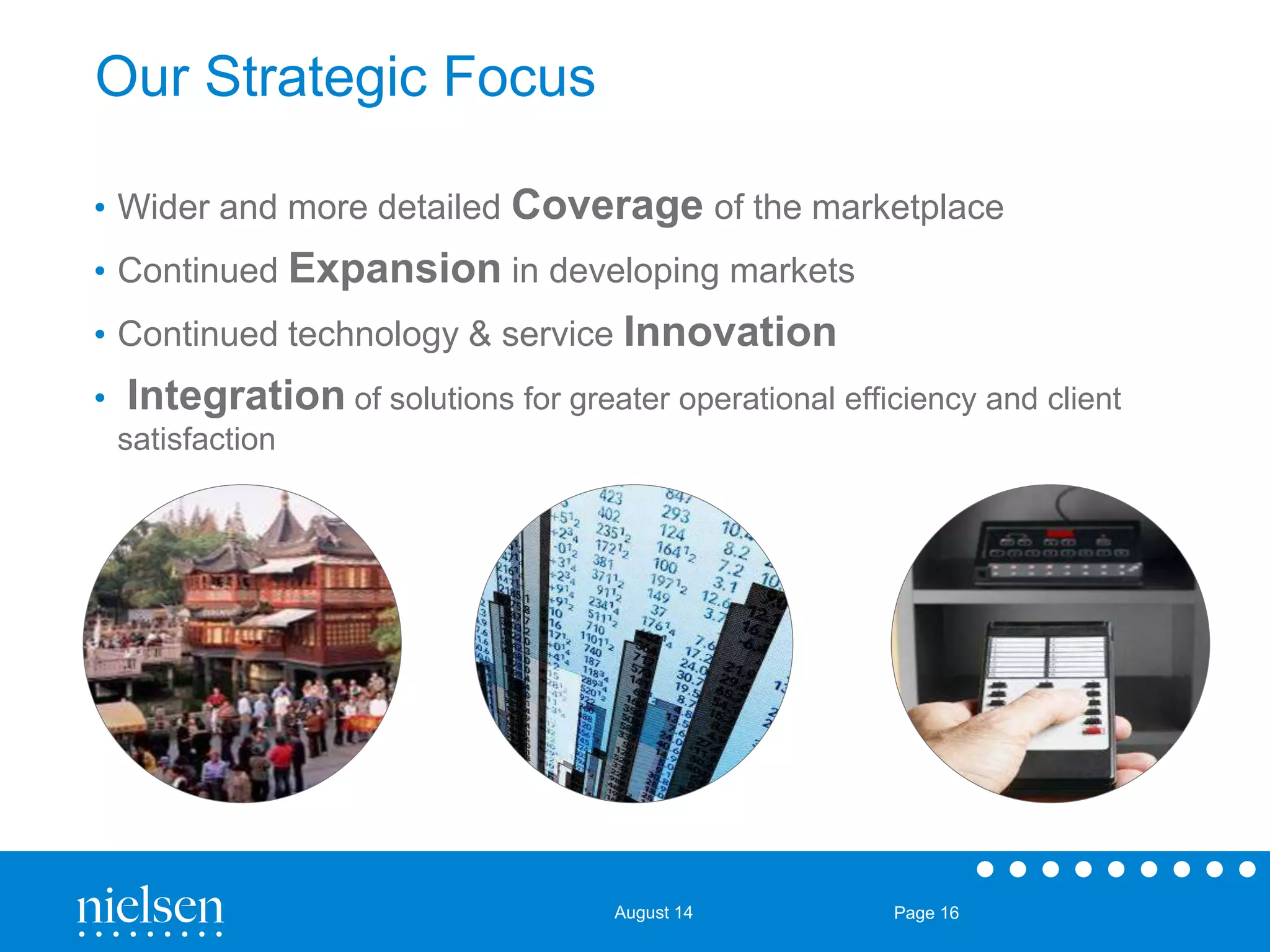 August 14 Page 16 
Our Strategic Focus 
• Wider and more detailed Coverage of the marketplace 
• Continued Expansion in developing markets 
• Continued technology & service Innovation 
• Integration of solutions for greater operational efficiency and client 
satisfaction 
 
