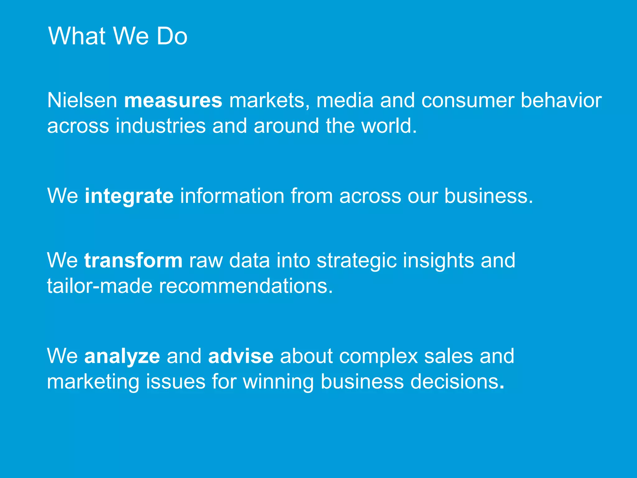 What We Do 
Nielsen measures markets, media and consumer behavior 
across industries and around the world. 
We integrate information from across our business. 
We transform raw data into strategic insights and 
tailor-made recommendations. 
We analyze and advise about complex sales and 
marketing issues for winning business decisions. 
 