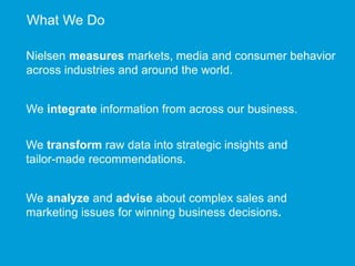 What We Do 
Nielsen measures markets, media and consumer behavior 
across industries and around the world. 
We integrate information from across our business. 
We transform raw data into strategic insights and 
tailor-made recommendations. 
We analyze and advise about complex sales and 
marketing issues for winning business decisions. 
 