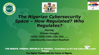 The Nigerian Cybersecurity
Space – How Regulated? Who
Regulates?
Starring:
Chinatu Uzuegbu
CCISO, CISSP, CISM, CISA, CEH, ……
CyberSecurity Consultant RoseTech
THE SENATE, FEDERAL REPUBLIC OF NIGERIA, Committee on ICT and Cybercrime event
Theme:
The Digital Theatre and the Future of Nigeria
 