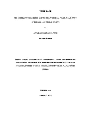 TITLE PAGE


THE NIGERIAN TOURISM SECTOR AND THE IMPACT OF FISCAL POLICY; A CASE STUDY

                    OF THE 2000-2009 FEDERAL BUDGETS


                                   BY


                      ATTAH ANDUNG NANBOL PETER


                             UJ/2006/SS/0478




 BEING A PROJECT SUBMITTED IN PARTIAL FULFILMENT OF THE REQUIREMENT FOR

 THE AWARD OF A BACHELOR OF SCIENCE (B.Sc.) DEGREE IN THE DEPARTMENT OF

 ECONOMICS, FACULTY OF SOCIAL SCIENCES,UNIVERSITY OF JOS, PLATEAU STATE,

                                NIGERIA




                             OCTOBER, 2011


                             APPROVAL PAGE
 