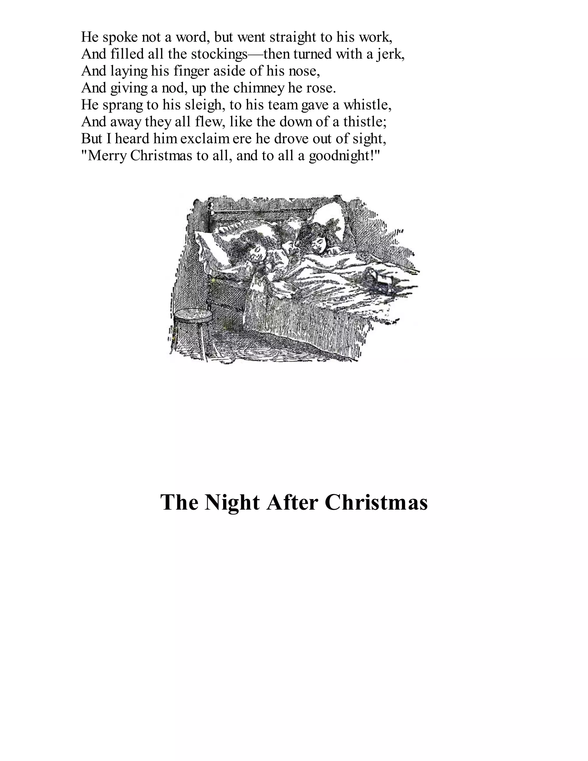 He spoke not a word, but went straight to his work,
And filled all the stockings—then turned with a jerk,
And laying his finger aside of his nose,
And giving a nod, up the chimney he rose.
He sprang to his sleigh, to his team gave a whistle,
And away they all flew, like the down of a thistle;
But I heard him exclaim ere he drove out of sight,
"Merry Christmas to all, and to all a goodnight!"

The Night After Christmas

 