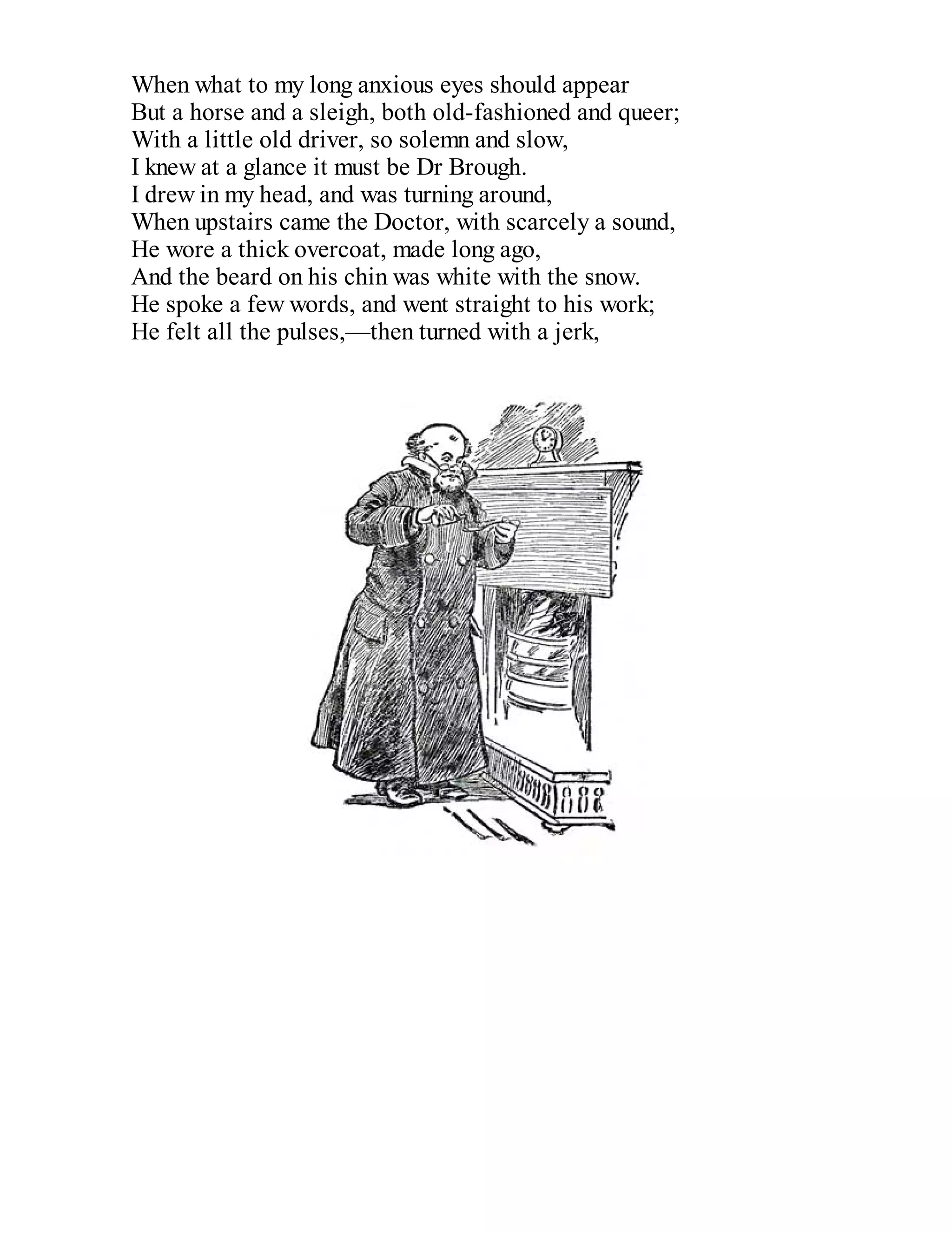 When what to my long anxious eyes should appear
But a horse and a sleigh, both old-fashioned and queer;
With a little old driver, so solemn and slow,
I knew at a glance it must be Dr Brough.
I drew in my head, and was turning around,
When upstairs came the Doctor, with scarcely a sound,
He wore a thick overcoat, made long ago,
And the beard on his chin was white with the snow.
He spoke a few words, and went straight to his work;
He felt all the pulses,—then turned with a jerk,

 