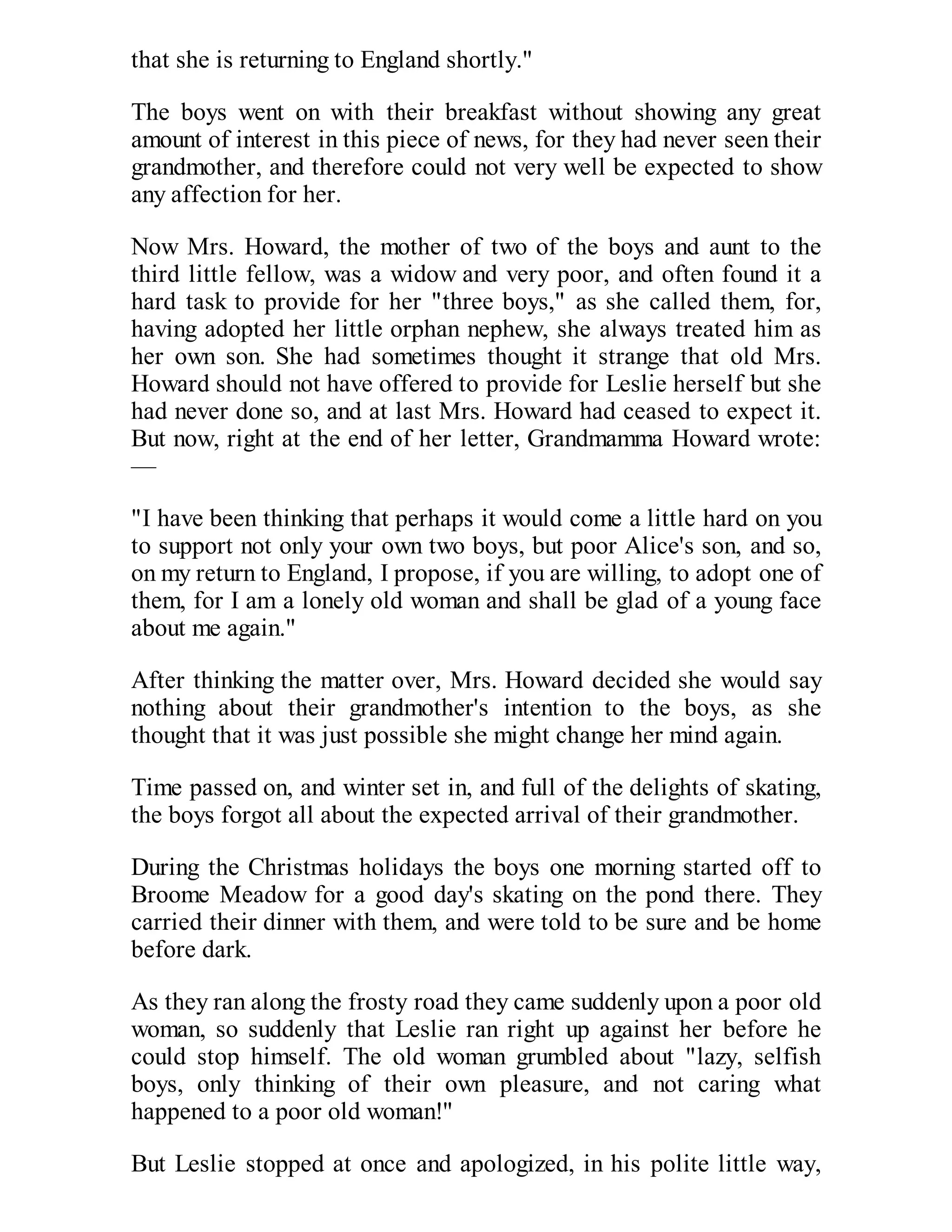 that she is returning to England shortly."
The boys went on with their breakfast without showing any great
amount of interest in this piece of news, for they had never seen their
grandmother, and therefore could not very well be expected to show
any affection for her.
Now Mrs. Howard, the mother of two of the boys and aunt to the
third little fellow, was a widow and very poor, and often found it a
hard task to provide for her "three boys," as she called them, for,
having adopted her little orphan nephew, she always treated him as
her own son. She had sometimes thought it strange that old Mrs.
Howard should not have offered to provide for Leslie herself but she
had never done so, and at last Mrs. Howard had ceased to expect it.
But now, right at the end of her letter, Grandmamma Howard wrote:
—
"I have been thinking that perhaps it would come a little hard on you
to support not only your own two boys, but poor Alice's son, and so,
on my return to England, I propose, if you are willing, to adopt one of
them, for I am a lonely old woman and shall be glad of a young face
about me again."
After thinking the matter over, Mrs. Howard decided she would say
nothing about their grandmother's intention to the boys, as she
thought that it was just possible she might change her mind again.
Time passed on, and winter set in, and full of the delights of skating,
the boys forgot all about the expected arrival of their grandmother.
During the Christmas holidays the boys one morning started off to
Broome Meadow for a good day's skating on the pond there. They
carried their dinner with them, and were told to be sure and be home
before dark.
As they ran along the frosty road they came suddenly upon a poor old
woman, so suddenly that Leslie ran right up against her before he
could stop himself. The old woman grumbled about "lazy, selfish
boys, only thinking of their own pleasure, and not caring what
happened to a poor old woman!"
But Leslie stopped at once and apologized, in his polite little way,

 