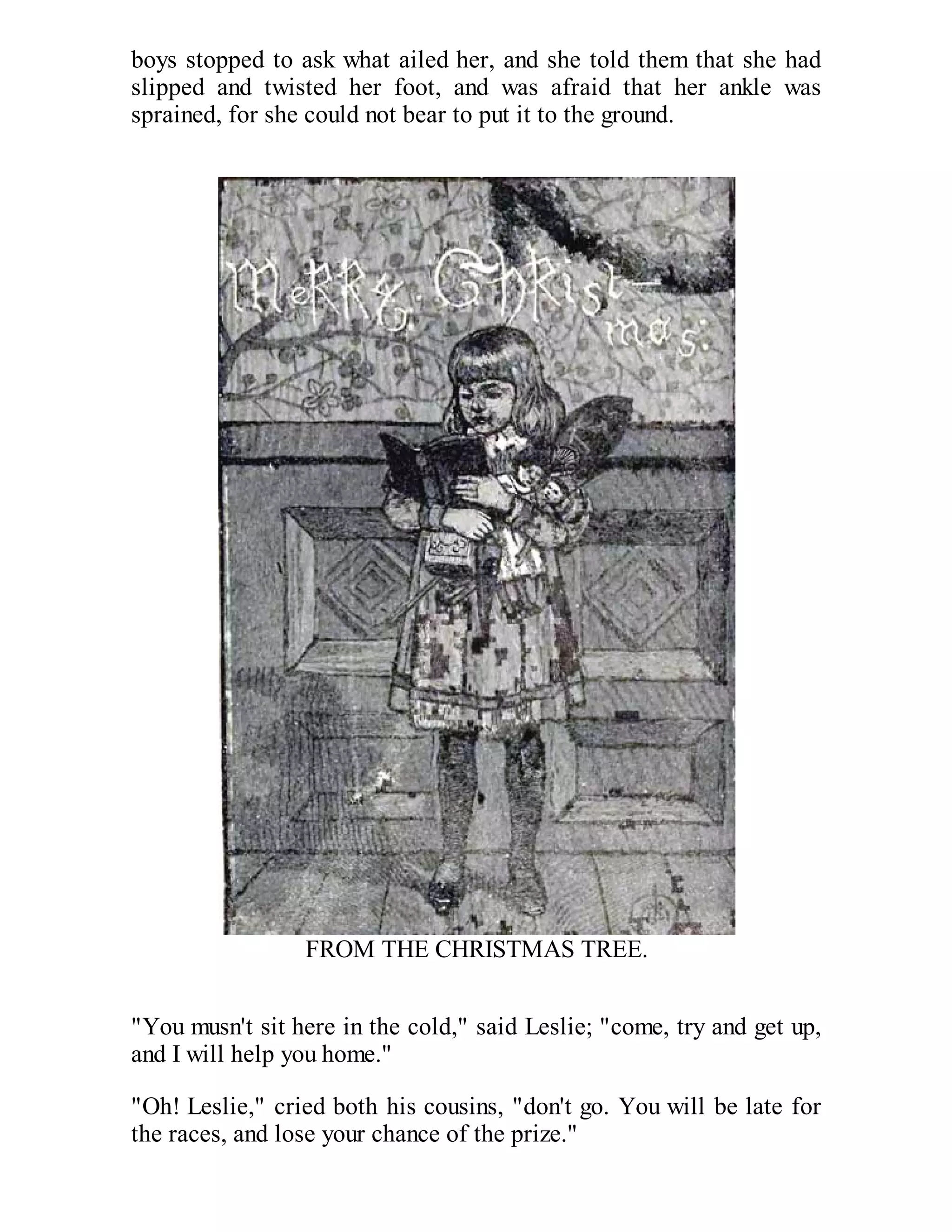 boys stopped to ask what ailed her, and she told them that she had
slipped and twisted her foot, and was afraid that her ankle was
sprained, for she could not bear to put it to the ground.

FROM THE CHRISTMAS TREE.
"You musn't sit here in the cold," said Leslie; "come, try and get up,
and I will help you home."
"Oh! Leslie," cried both his cousins, "don't go. You will be late for
the races, and lose your chance of the prize."

 