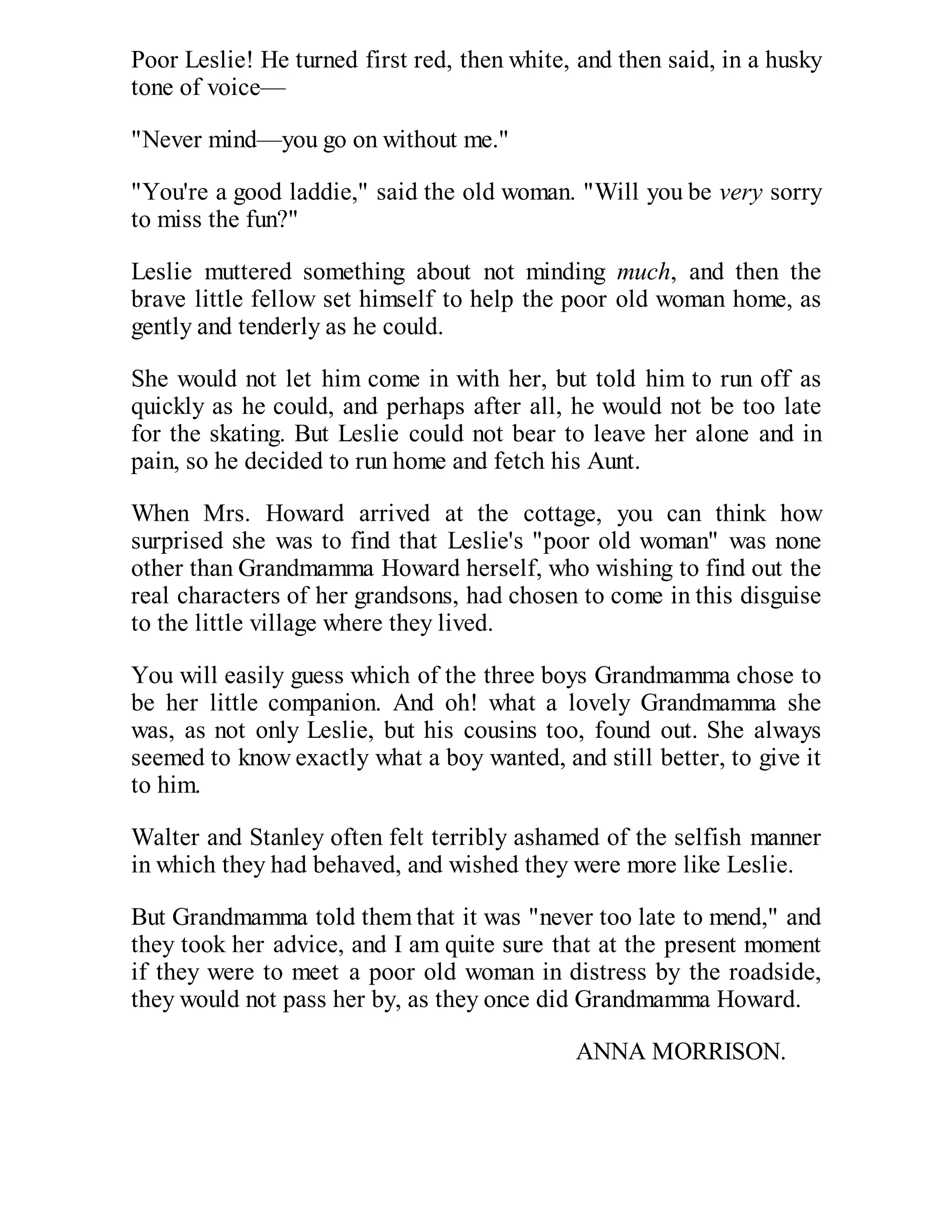 Poor Leslie! He turned first red, then white, and then said, in a husky
tone of voice—
"Never mind—you go on without me."
"You're a good laddie," said the old woman. "Will you be very sorry
to miss the fun?"
Leslie muttered something about not minding much, and then the
brave little fellow set himself to help the poor old woman home, as
gently and tenderly as he could.
She would not let him come in with her, but told him to run off as
quickly as he could, and perhaps after all, he would not be too late
for the skating. But Leslie could not bear to leave her alone and in
pain, so he decided to run home and fetch his Aunt.
When Mrs. Howard arrived at the cottage, you can think how
surprised she was to find that Leslie's "poor old woman" was none
other than Grandmamma Howard herself, who wishing to find out the
real characters of her grandsons, had chosen to come in this disguise
to the little village where they lived.
You will easily guess which of the three boys Grandmamma chose to
be her little companion. And oh! what a lovely Grandmamma she
was, as not only Leslie, but his cousins too, found out. She always
seemed to know exactly what a boy wanted, and still better, to give it
to him.
Walter and Stanley often felt terribly ashamed of the selfish manner
in which they had behaved, and wished they were more like Leslie.
But Grandmamma told them that it was "never too late to mend," and
they took her advice, and I am quite sure that at the present moment
if they were to meet a poor old woman in distress by the roadside,
they would not pass her by, as they once did Grandmamma Howard.
ANNA MORRISON.

 