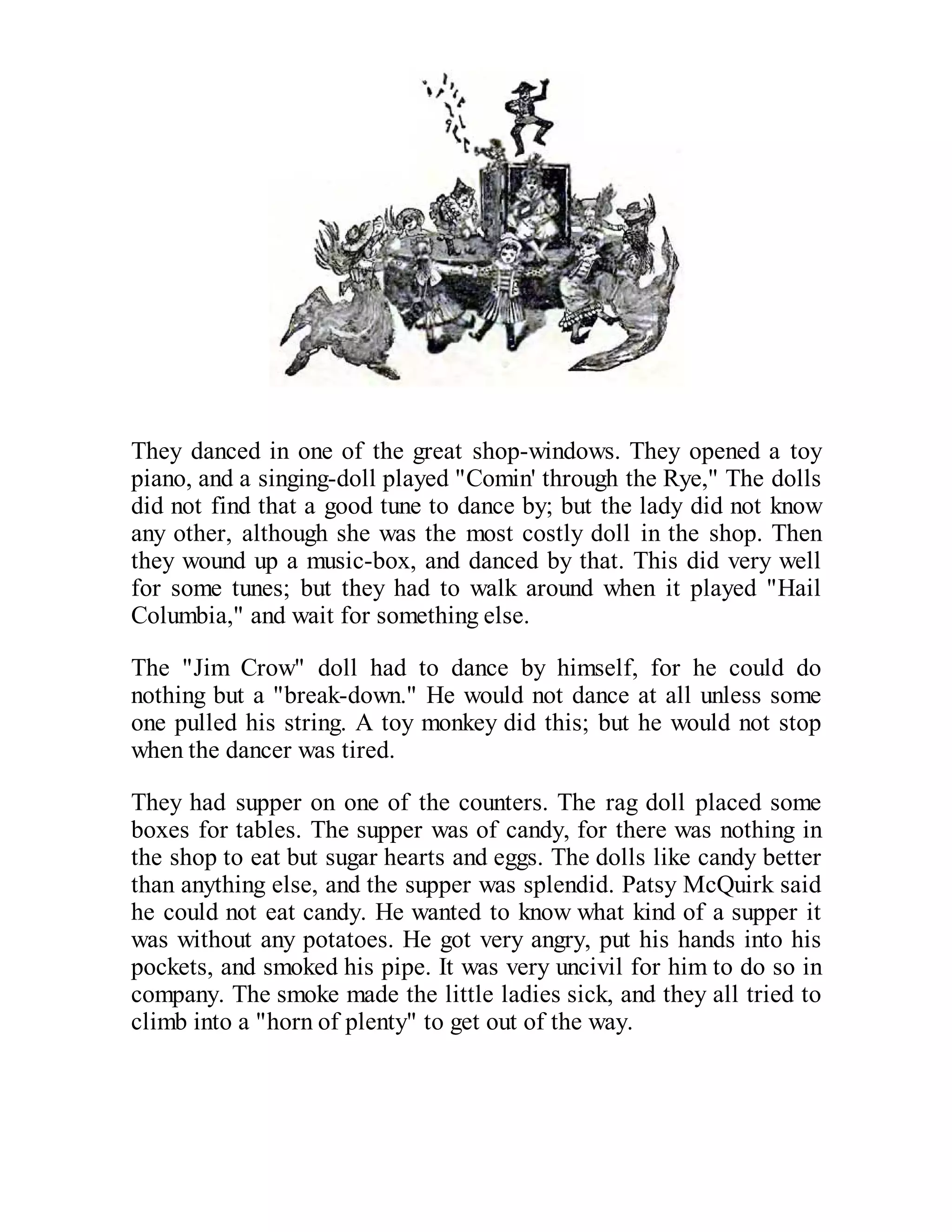 They danced in one of the great shop-windows. They opened a toy
piano, and a singing-doll played "Comin' through the Rye," The dolls
did not find that a good tune to dance by; but the lady did not know
any other, although she was the most costly doll in the shop. Then
they wound up a music-box, and danced by that. This did very well
for some tunes; but they had to walk around when it played "Hail
Columbia," and wait for something else.
The "Jim Crow" doll had to dance by himself, for he could do
nothing but a "break-down." He would not dance at all unless some
one pulled his string. A toy monkey did this; but he would not stop
when the dancer was tired.
They had supper on one of the counters. The rag doll placed some
boxes for tables. The supper was of candy, for there was nothing in
the shop to eat but sugar hearts and eggs. The dolls like candy better
than anything else, and the supper was splendid. Patsy McQuirk said
he could not eat candy. He wanted to know what kind of a supper it
was without any potatoes. He got very angry, put his hands into his
pockets, and smoked his pipe. It was very uncivil for him to do so in
company. The smoke made the little ladies sick, and they all tried to
climb into a "horn of plenty" to get out of the way.

 