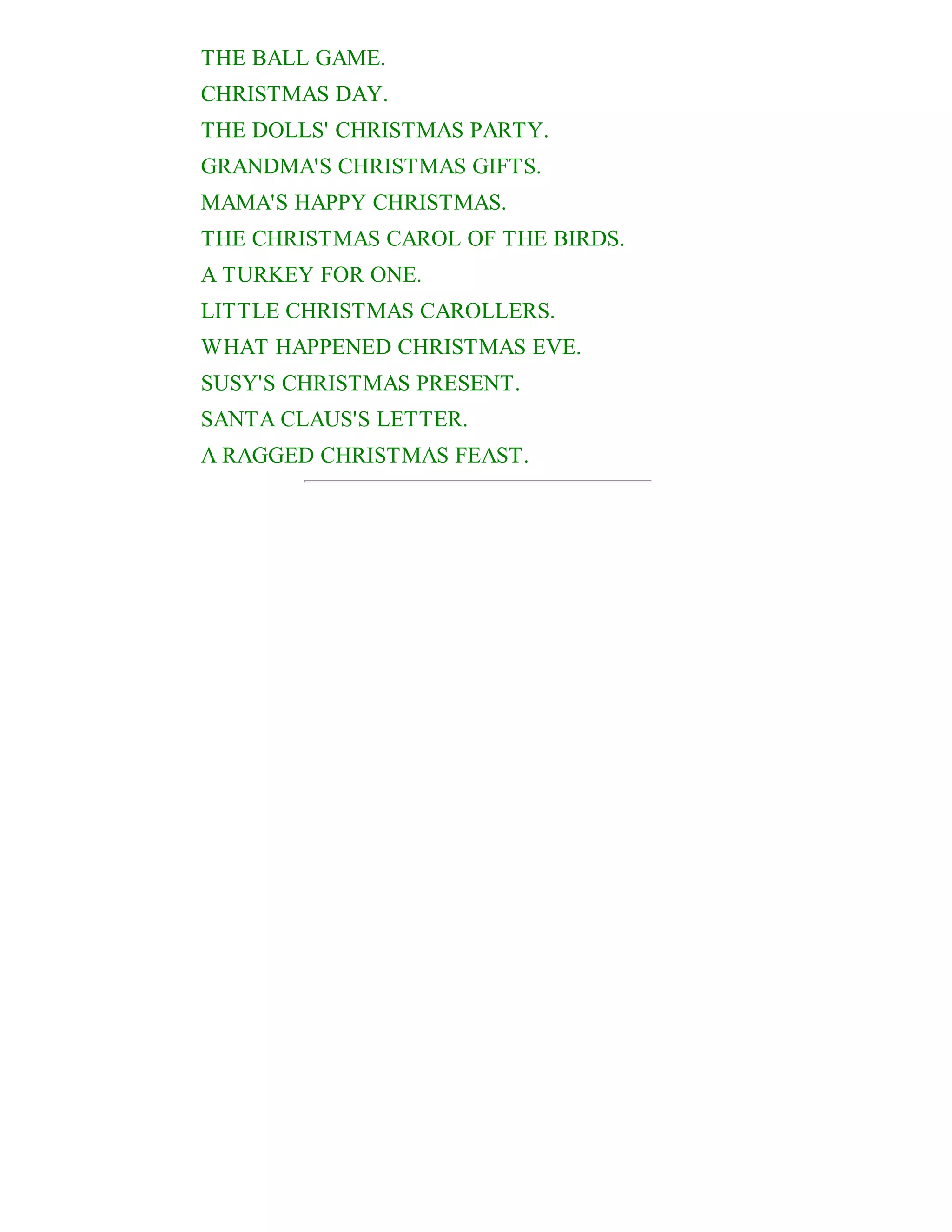 THE BALL GAME.
CHRISTMAS DAY.
THE DOLLS' CHRISTMAS PARTY.
GRANDMA'S CHRISTMAS GIFTS.
MAMA'S HAPPY CHRISTMAS.
THE CHRISTMAS CAROL OF THE BIRDS.
A TURKEY FOR ONE.
LITTLE CHRISTMAS CAROLLERS.
WHAT HAPPENED CHRISTMAS EVE.
SUSY'S CHRISTMAS PRESENT.
SANTA CLAUS'S LETTER.
A RAGGED CHRISTMAS FEAST.

 