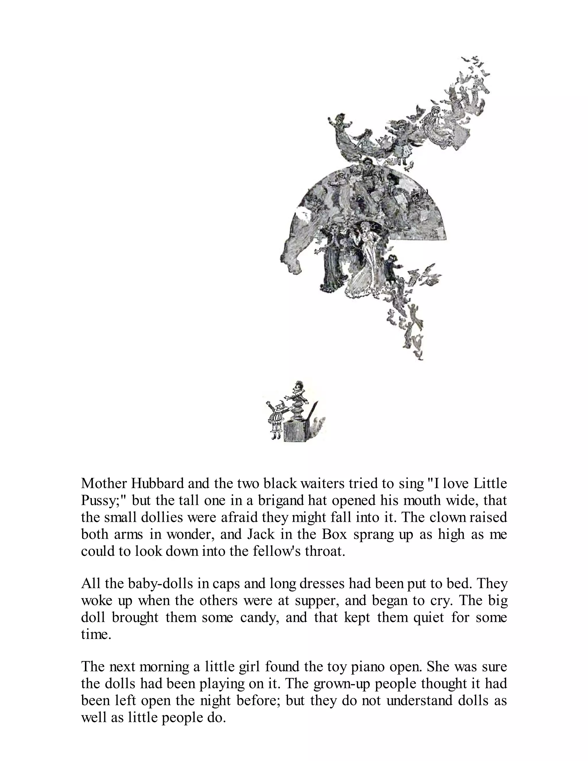 Mother Hubbard and the two black waiters tried to sing "I love Little
Pussy;" but the tall one in a brigand hat opened his mouth wide, that
the small dollies were afraid they might fall into it. The clown raised
both arms in wonder, and Jack in the Box sprang up as high as me
could to look down into the fellow's throat.
All the baby-dolls in caps and long dresses had been put to bed. They
woke up when the others were at supper, and began to cry. The big
doll brought them some candy, and that kept them quiet for some
time.
The next morning a little girl found the toy piano open. She was sure
the dolls had been playing on it. The grown-up people thought it had
been left open the night before; but they do not understand dolls as
well as little people do.

 