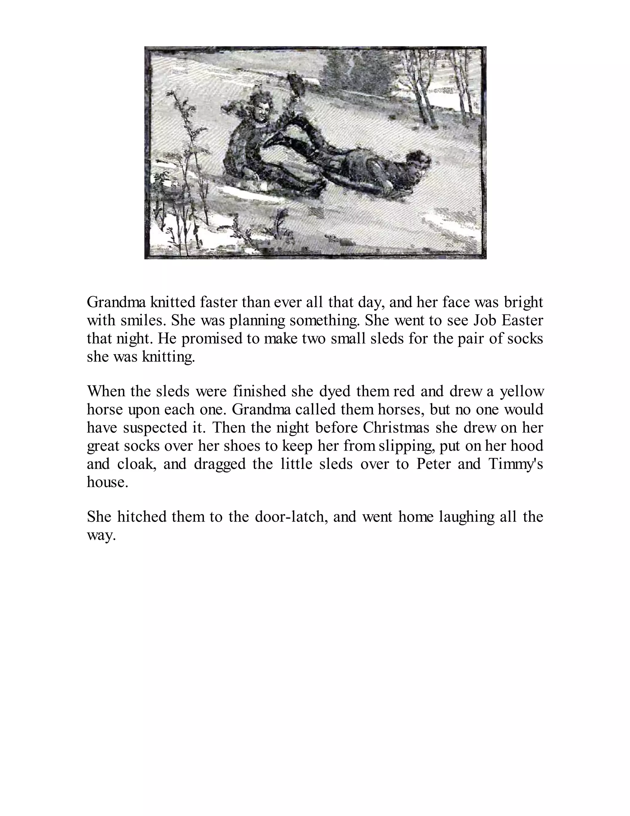Grandma knitted faster than ever all that day, and her face was bright
with smiles. She was planning something. She went to see Job Easter
that night. He promised to make two small sleds for the pair of socks
she was knitting.
When the sleds were finished she dyed them red and drew a yellow
horse upon each one. Grandma called them horses, but no one would
have suspected it. Then the night before Christmas she drew on her
great socks over her shoes to keep her from slipping, put on her hood
and cloak, and dragged the little sleds over to Peter and Timmy's
house.
She hitched them to the door-latch, and went home laughing all the
way.

 
