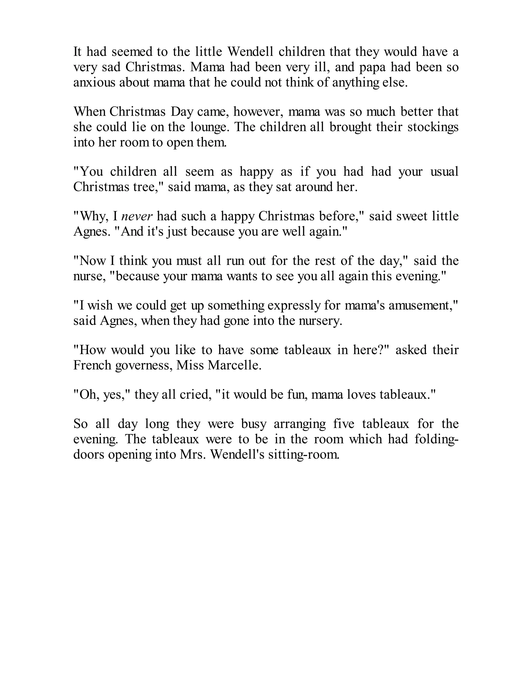 It had seemed to the little Wendell children that they would have a
very sad Christmas. Mama had been very ill, and papa had been so
anxious about mama that he could not think of anything else.
When Christmas Day came, however, mama was so much better that
she could lie on the lounge. The children all brought their stockings
into her room to open them.
"You children all seem as happy as if you had had your usual
Christmas tree," said mama, as they sat around her.
"Why, I never had such a happy Christmas before," said sweet little
Agnes. "And it's just because you are well again."
"Now I think you must all run out for the rest of the day," said the
nurse, "because your mama wants to see you all again this evening."
"I wish we could get up something expressly for mama's amusement,"
said Agnes, when they had gone into the nursery.
"How would you like to have some tableaux in here?" asked their
French governess, Miss Marcelle.
"Oh, yes," they all cried, "it would be fun, mama loves tableaux."
So all day long they were busy arranging five tableaux for the
evening. The tableaux were to be in the room which had foldingdoors opening into Mrs. Wendell's sitting-room.

 
