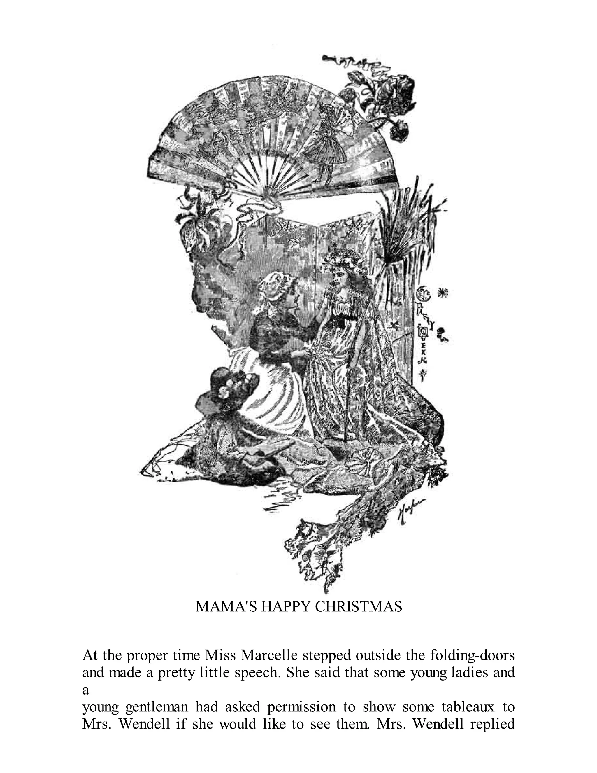 MAMA'S HAPPY CHRISTMAS
At the proper time Miss Marcelle stepped outside the folding-doors
and made a pretty little speech. She said that some young ladies and
a
young gentleman had asked permission to show some tableaux to
Mrs. Wendell if she would like to see them. Mrs. Wendell replied

 
