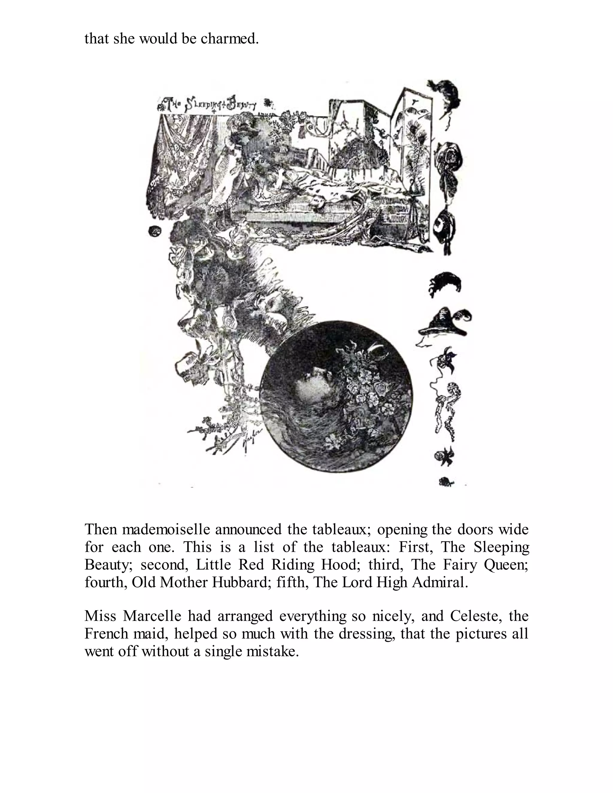 that she would be charmed.

Then mademoiselle announced the tableaux; opening the doors wide
for each one. This is a list of the tableaux: First, The Sleeping
Beauty; second, Little Red Riding Hood; third, The Fairy Queen;
fourth, Old Mother Hubbard; fifth, The Lord High Admiral.
Miss Marcelle had arranged everything so nicely, and Celeste, the
French maid, helped so much with the dressing, that the pictures all
went off without a single mistake.

 