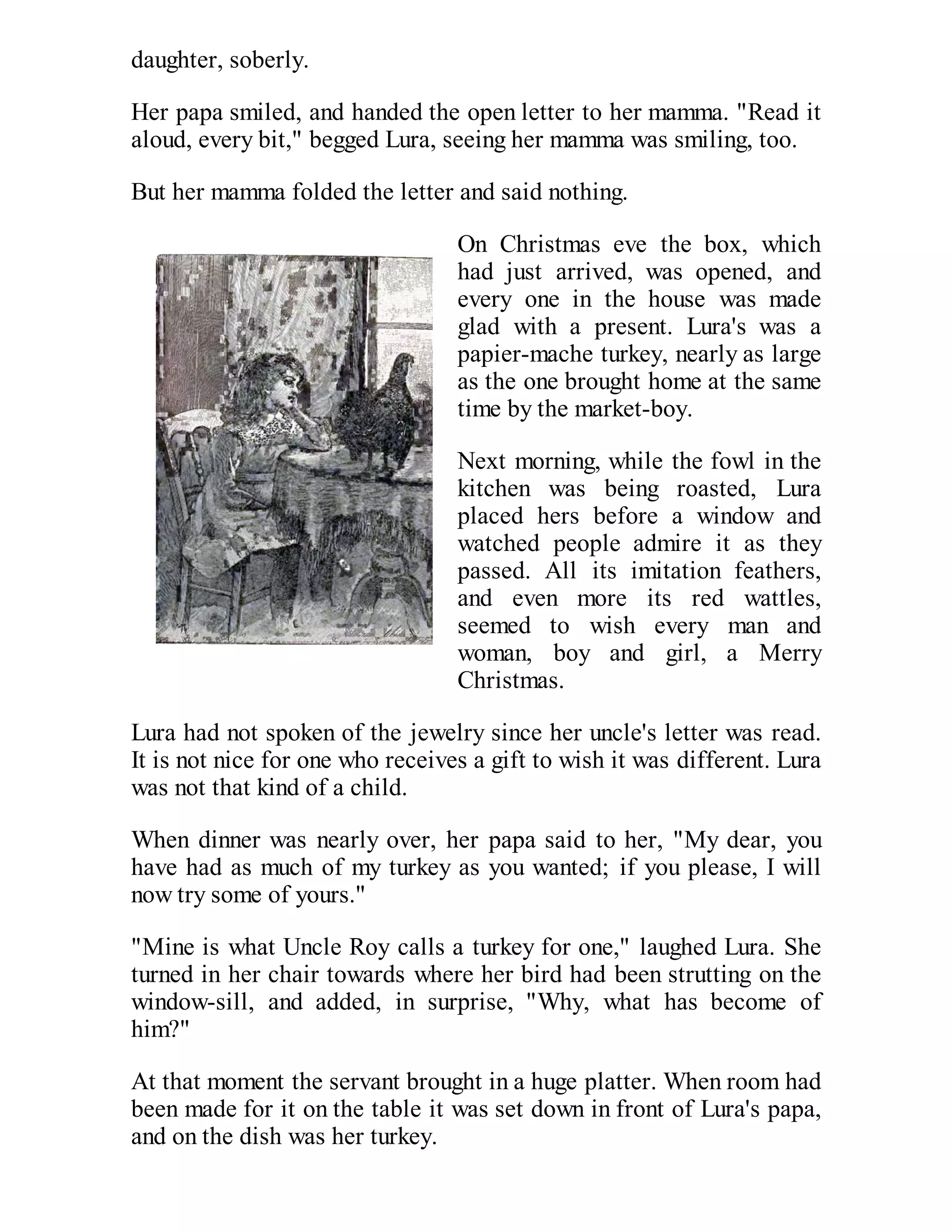 daughter, soberly.
Her papa smiled, and handed the open letter to her mamma. "Read it
aloud, every bit," begged Lura, seeing her mamma was smiling, too.
But her mamma folded the letter and said nothing.
On Christmas eve the box, which
had just arrived, was opened, and
every one in the house was made
glad with a present. Lura's was a
papier-mache turkey, nearly as large
as the one brought home at the same
time by the market-boy.
Next morning, while the fowl in the
kitchen was being roasted, Lura
placed hers before a window and
watched people admire it as they
passed. All its imitation feathers,
and even more its red wattles,
seemed to wish every man and
woman, boy and girl, a Merry
Christmas.
Lura had not spoken of the jewelry since her uncle's letter was read.
It is not nice for one who receives a gift to wish it was different. Lura
was not that kind of a child.
When dinner was nearly over, her papa said to her, "My dear, you
have had as much of my turkey as you wanted; if you please, I will
now try some of yours."
"Mine is what Uncle Roy calls a turkey for one," laughed Lura. She
turned in her chair towards where her bird had been strutting on the
window-sill, and added, in surprise, "Why, what has become of
him?"
At that moment the servant brought in a huge platter. When room had
been made for it on the table it was set down in front of Lura's papa,
and on the dish was her turkey.

 