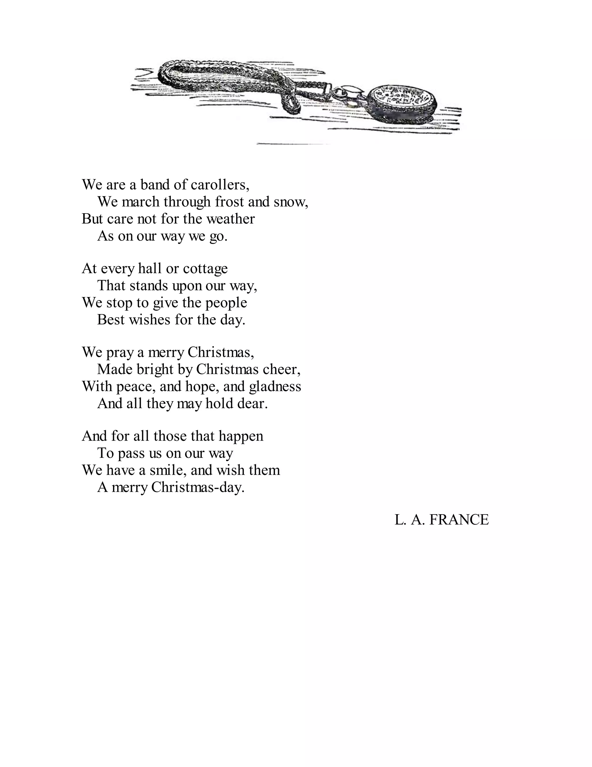 We are a band of carollers,
We march through frost and snow,
But care not for the weather
As on our way we go.
At every hall or cottage
That stands upon our way,
We stop to give the people
Best wishes for the day.
We pray a merry Christmas,
Made bright by Christmas cheer,
With peace, and hope, and gladness
And all they may hold dear.
And for all those that happen
To pass us on our way
We have a smile, and wish them
A merry Christmas-day.
L. A. FRANCE

 