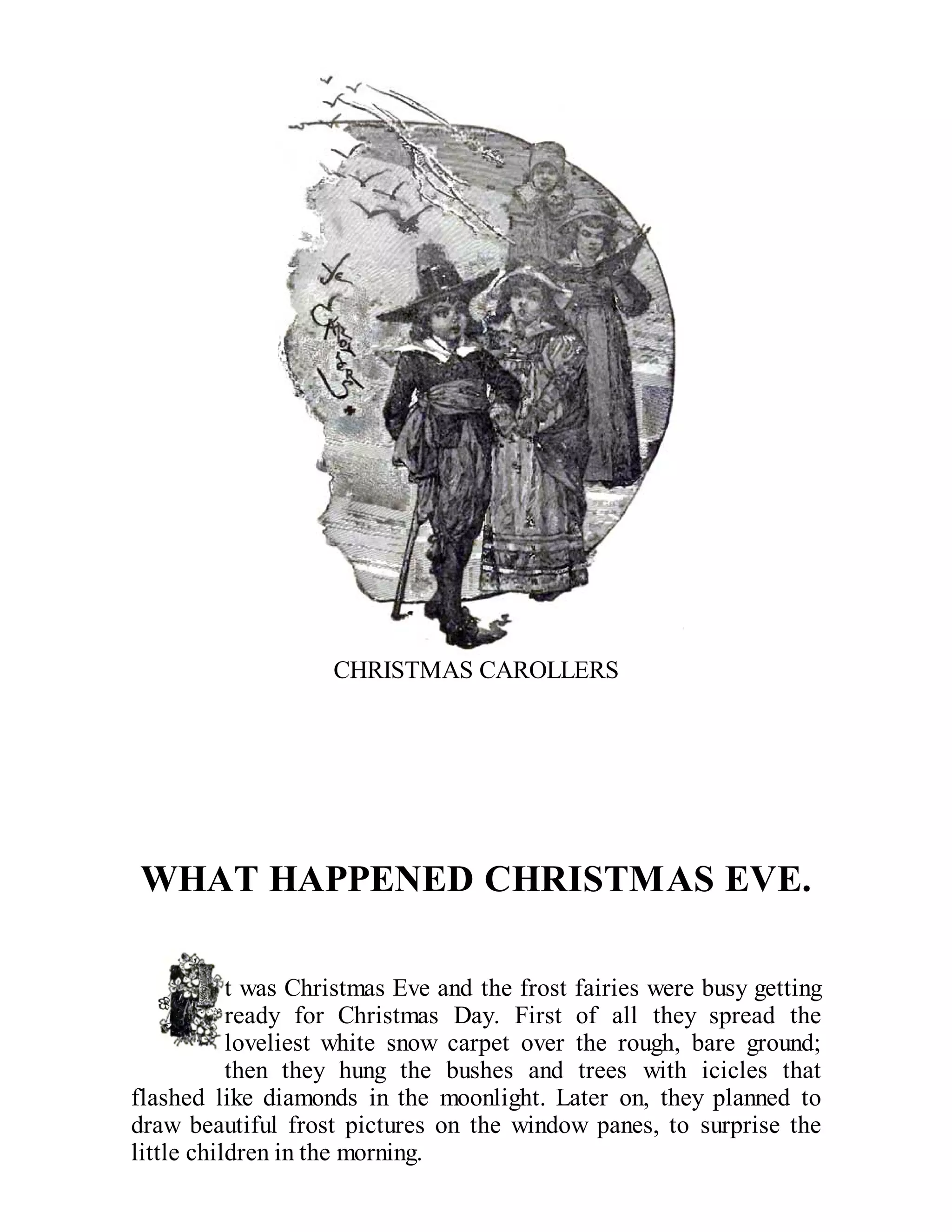 CHRISTMAS CAROLLERS

WHAT HAPPENED CHRISTMAS EVE.
t was Christmas Eve and the frost fairies were busy getting
ready for Christmas Day. First of all they spread the
loveliest white snow carpet over the rough, bare ground;
then they hung the bushes and trees with icicles that
flashed like diamonds in the moonlight. Later on, they planned to
draw beautiful frost pictures on the window panes, to surprise the
little children in the morning.

 